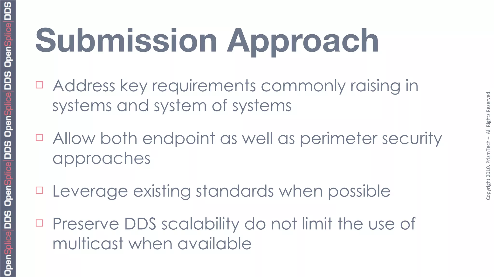 Submission Approach
¨   Address key requirements commonly raising in




                                                         Copyright	
  2010,	
  PrismTech	
  –	
  	
  All	
  Rights	
  Reserved.
     systems and system of systems
¨   Allow both endpoint as well as perimeter security
     approaches
¨   Leverage existing standards when possible
¨   Preserve DDS scalability do not limit the use of
     multicast when available
 