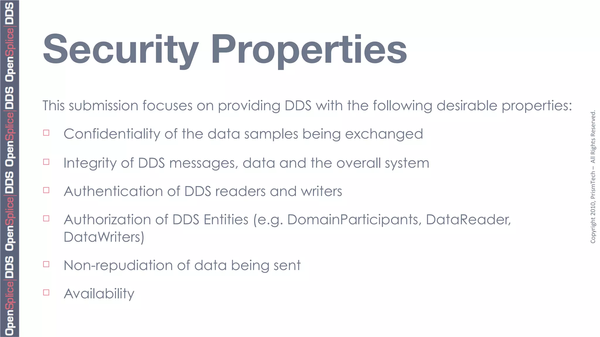Security Properties
This submission focuses on providing DDS with the following desirable properties:




                                                                                    Copyright	
  2010,	
  PrismTech	
  –	
  	
  All	
  Rights	
  Reserved.
¨   Confidentiality of the data samples being exchanged
¨   Integrity of DDS messages, data and the overall system
¨   Authentication of DDS readers and writers
¨   Authorization of DDS Entities (e.g. DomainParticipants, DataReader,
     DataWriters)
¨   Non-repudiation of data being sent
¨   Availability
 