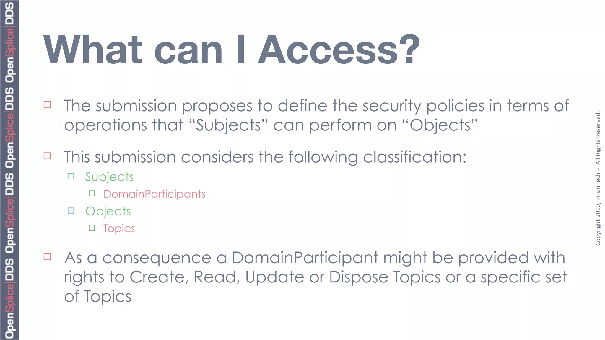 What can I Access?
¨   The submission proposes to define the security policies in terms of




                                                                           Copyright	
  2010,	
  PrismTech	
  –	
  	
  All	
  Rights	
  Reserved.
     operations that “Subjects” can perform on “Objects”
¨   This submission considers the following classification:
     ¨   Subjects
          ¨   DomainParticipants
     ¨   Objects
          ¨   Topics

¨   As a consequence a DomainParticipant might be provided with
     rights to Create, Read, Update or Dispose Topics or a specific set
     of Topics
 