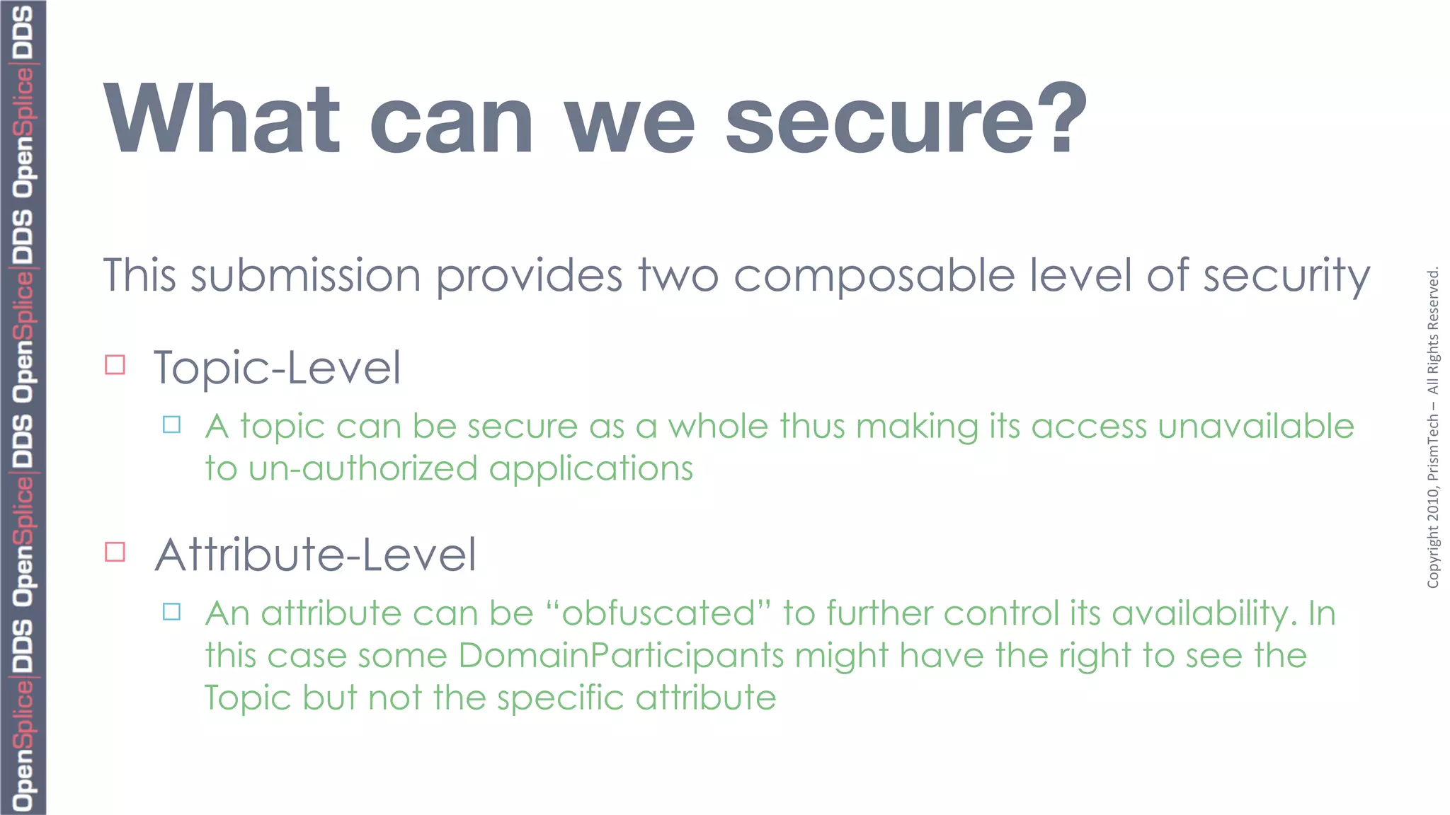 What can we secure?
This submission provides two composable level of security




                                                                                     Copyright	
  2010,	
  PrismTech	
  –	
  	
  All	
  Rights	
  Reserved.
¨   Topic-Level
     ¨   A topic can be secure as a whole thus making its access unavailable
          to un-authorized applications

¨   Attribute-Level
     ¨   An attribute can be “obfuscated” to further control its availability. In
          this case some DomainParticipants might have the right to see the
          Topic but not the specific attribute
 