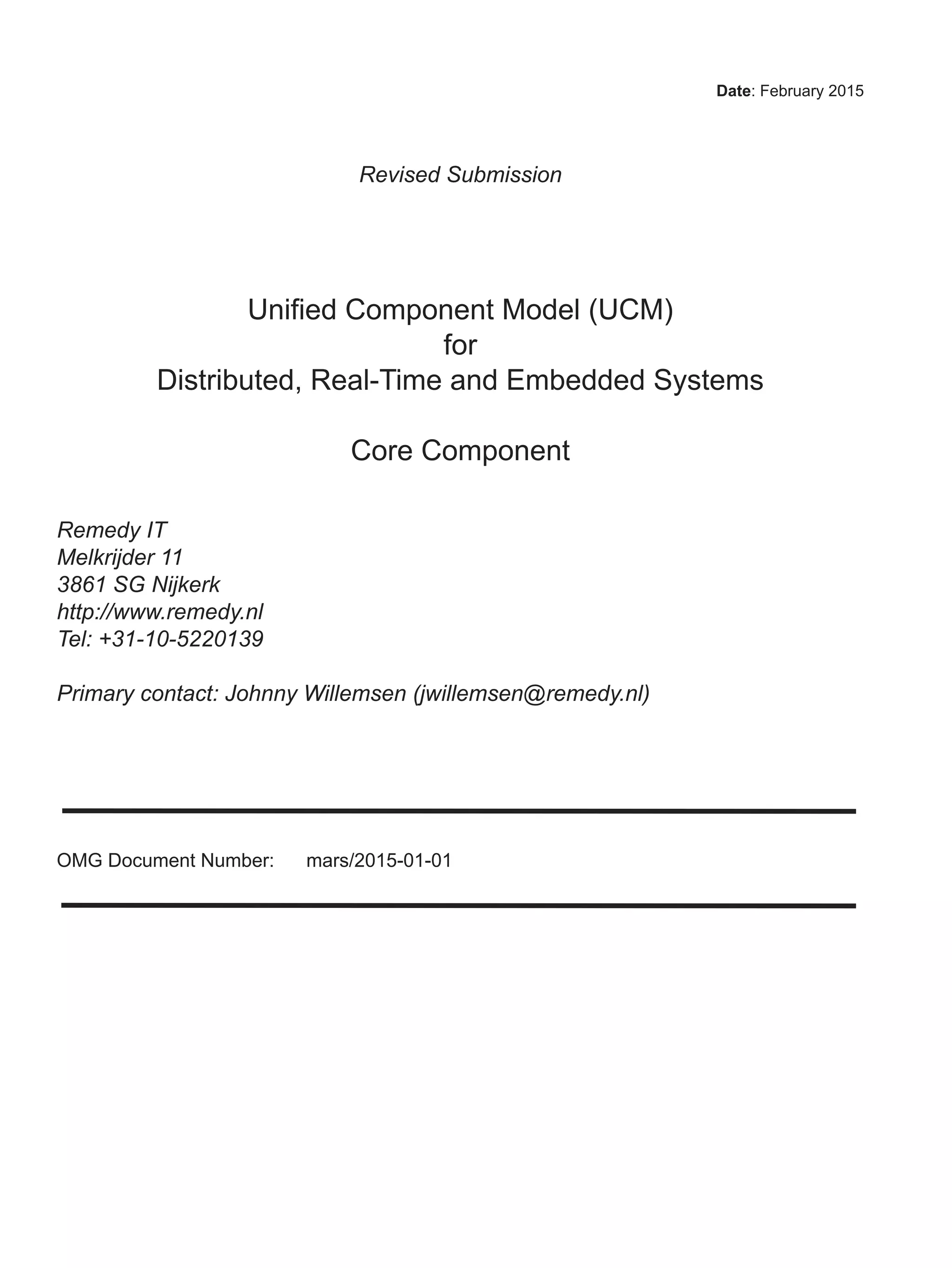 Date: February 2015
Revised Submission
Unified Component Model (UCM)
for
Distributed, Real-Time and Embedded Systems
Core Component
Remedy IT
Melkrijder 11
3861 SG Nijkerk
http://www.remedy.nl
Tel: +31-10-5220139
Primary contact: Johnny Willemsen (jwillemsen@remedy.nl)
OMG Document Number: mars/2015-01-01
 