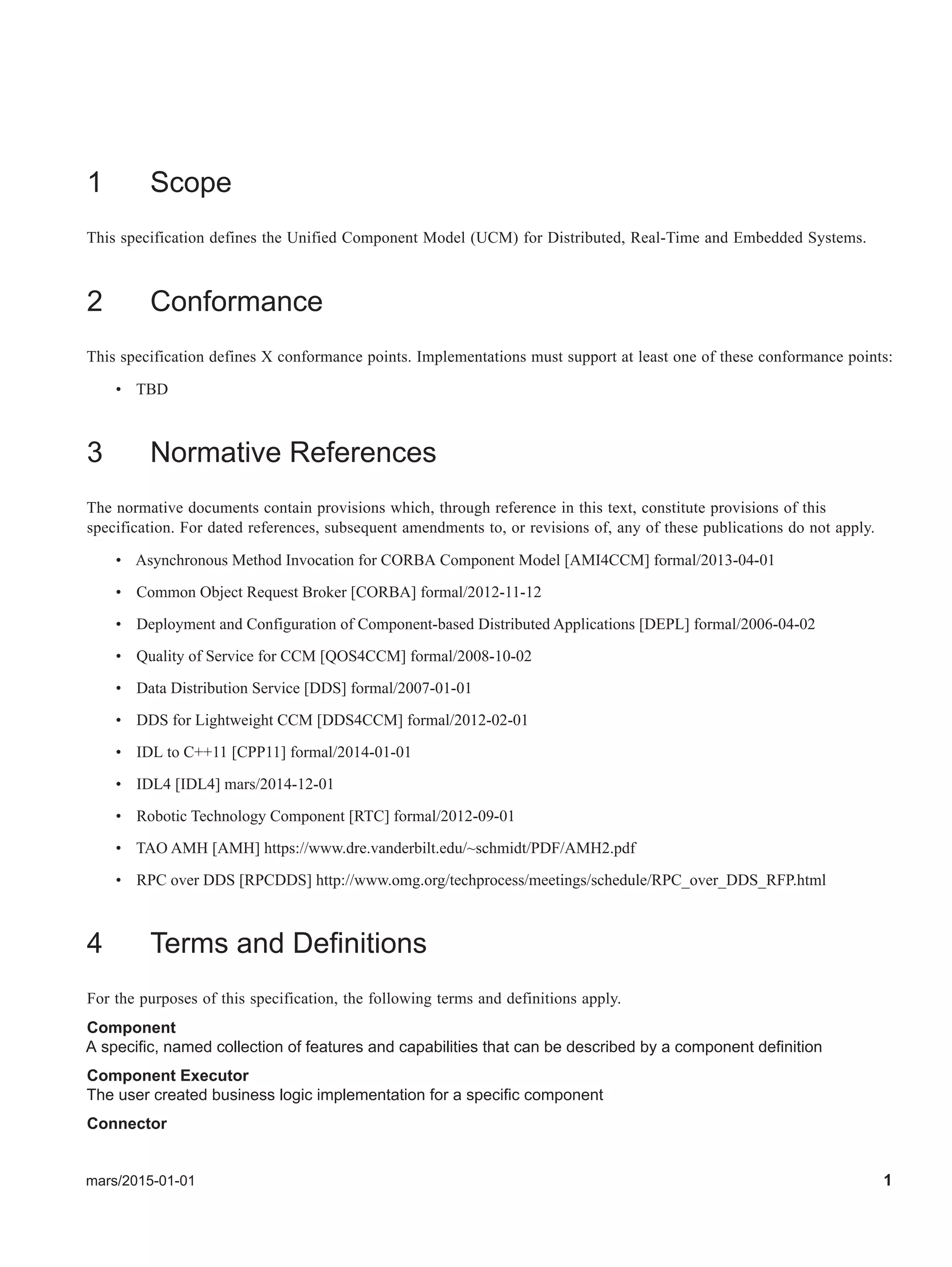 mars/2015-01-01 1
1 Scope
This specification defines the Unified Component Model (UCM) for Distributed, Real-Time and Embedded Systems.
2 Conformance
This specification defines X conformance points. Implementations must support at least one of these conformance points:
• TBD
3 Normative References
The normative documents contain provisions which, through reference in this text, constitute provisions of this
specification. For dated references, subsequent amendments to, or revisions of, any of these publications do not apply.
• Asynchronous Method Invocation for CORBA Component Model [AMI4CCM] formal/2013-04-01
• Common Object Request Broker [CORBA] formal/2012-11-12
• Deployment and Configuration of Component-based Distributed Applications [DEPL] formal/2006-04-02
• Quality of Service for CCM [QOS4CCM] formal/2008-10-02
• Data Distribution Service [DDS] formal/2007-01-01
• DDS for Lightweight CCM [DDS4CCM] formal/2012-02-01
• IDL to C++11 [CPP11] formal/2014-01-01
• IDL4 [IDL4] mars/2014-12-01
• Robotic Technology Component [RTC] formal/2012-09-01
• TAO AMH [AMH] https://www.dre.vanderbilt.edu/~schmidt/PDF/AMH2.pdf
• RPC over DDS [RPCDDS] http://www.omg.org/techprocess/meetings/schedule/RPC_over_DDS_RFP.html
4 Terms and Definitions
For the purposes of this specification, the following terms and definitions apply.
Component
A specific, named collection of features and capabilities that can be described by a component definition
Component Executor
The user created business logic implementation for a specific component
Connector
 