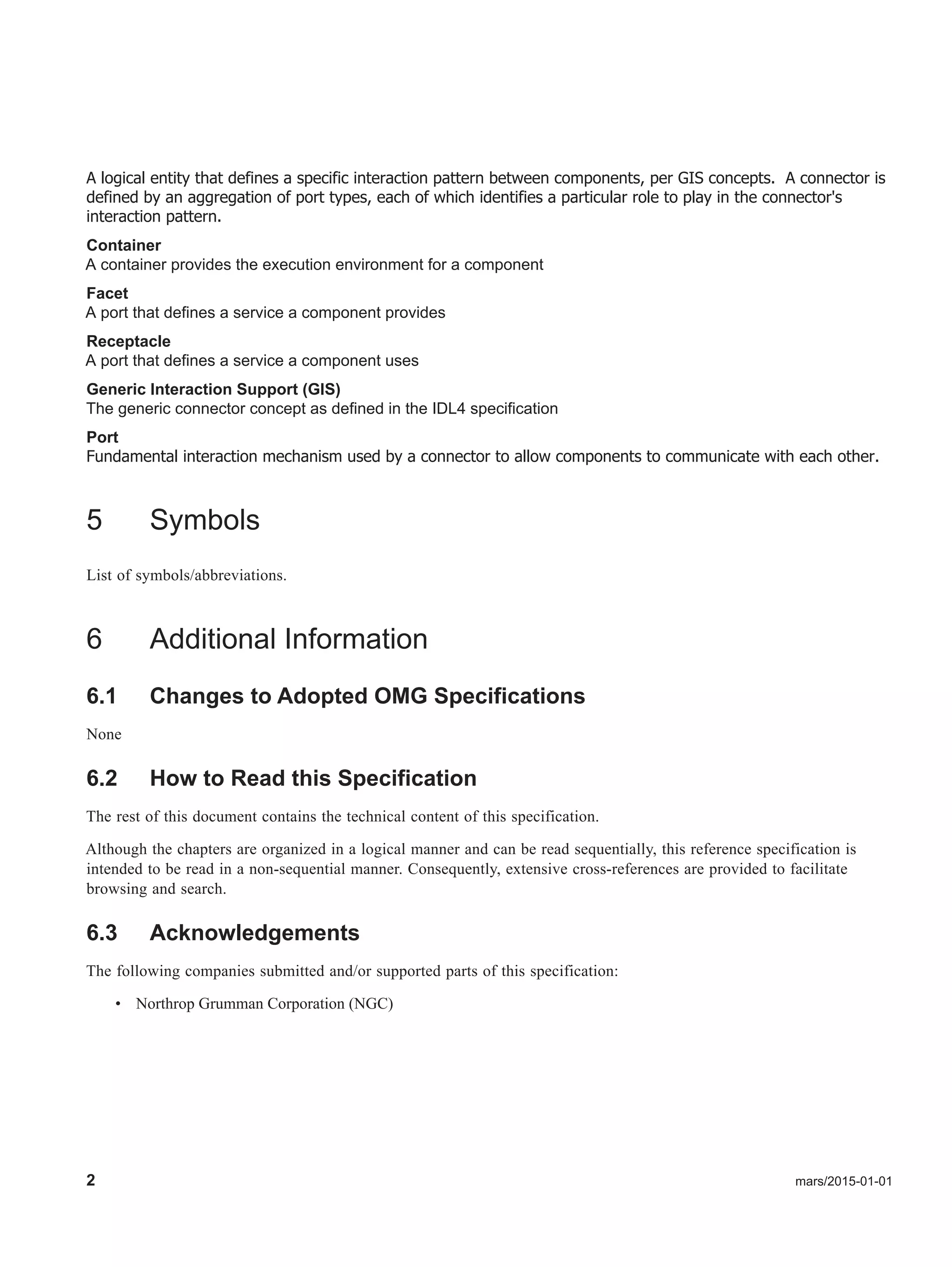 2 mars/2015-01-01
A logical entity that defines a specific interaction pattern between components, per GIS concepts. A connector is
defined by an aggregation of port types, each of which identifies a particular role to play in the connector's
interaction pattern.
Container
A container provides the execution environment for a component
Facet
A port that defines a service a component provides
Receptacle
A port that defines a service a component uses
Generic Interaction Support (GIS)
The generic connector concept as defined in the IDL4 specification
Port
Fundamental interaction mechanism used by a connector to allow components to communicate with each other.
5 Symbols
List of symbols/abbreviations.
6 Additional Information
6.1 Changes to Adopted OMG Specifications
None
6.2 How to Read this Specification
The rest of this document contains the technical content of this specification.
Although the chapters are organized in a logical manner and can be read sequentially, this reference specification is
intended to be read in a non-sequential manner. Consequently, extensive cross-references are provided to facilitate
browsing and search.
6.3 Acknowledgements
The following companies submitted and/or supported parts of this specification:
• Northrop Grumman Corporation (NGC)
 