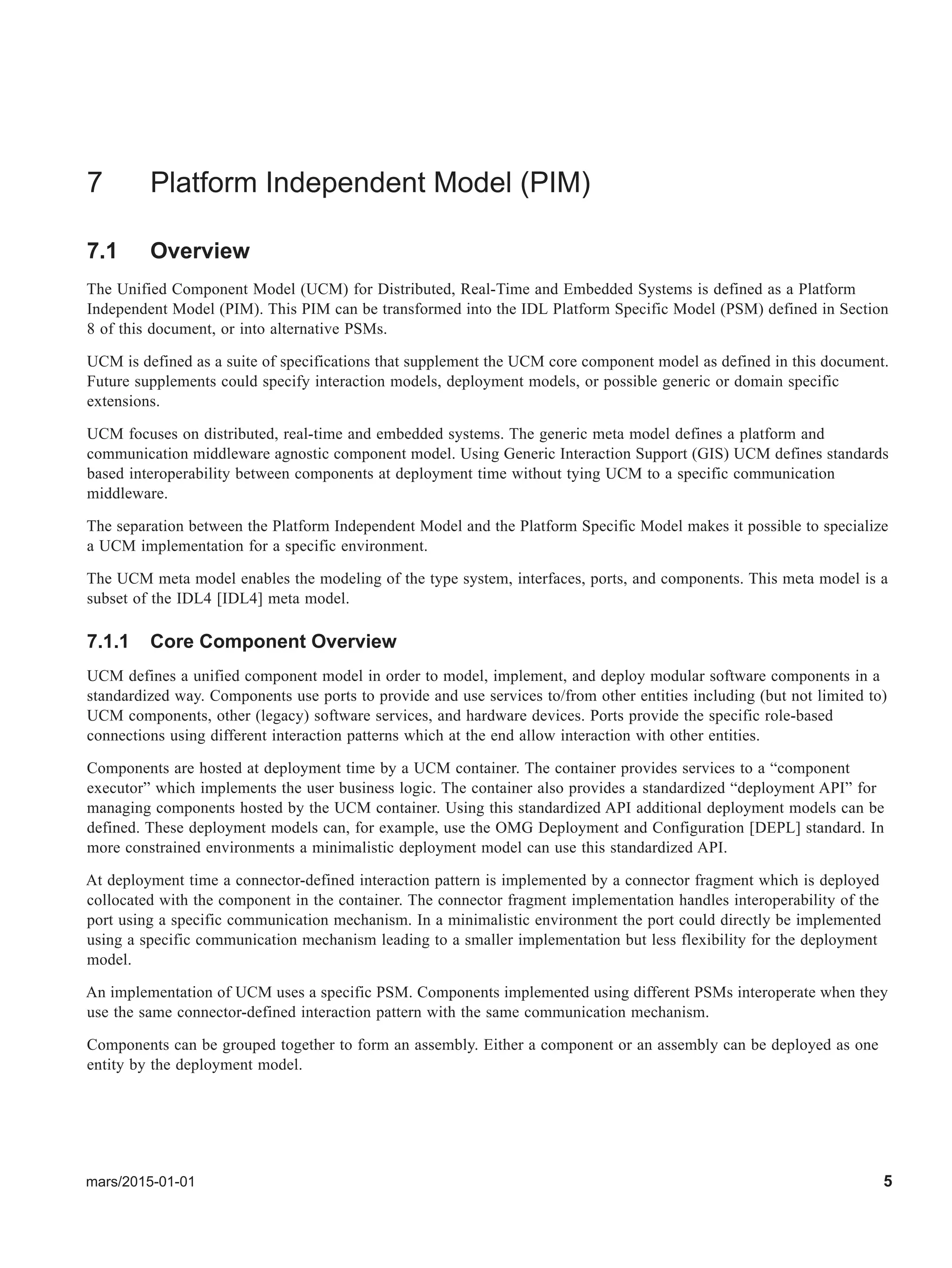 mars/2015-01-01 5
7 Platform Independent Model (PIM)
7.1 Overview
The Unified Component Model (UCM) for Distributed, Real-Time and Embedded Systems is defined as a Platform
Independent Model (PIM). This PIM can be transformed into the IDL Platform Specific Model (PSM) defined in Section
8 of this document, or into alternative PSMs.
UCM is defined as a suite of specifications that supplement the UCM core component model as defined in this document.
Future supplements could specify interaction models, deployment models, or possible generic or domain specific
extensions.
UCM focuses on distributed, real-time and embedded systems. The generic meta model defines a platform and
communication middleware agnostic component model. Using Generic Interaction Support (GIS) UCM defines standards
based interoperability between components at deployment time without tying UCM to a specific communication
middleware.
The separation between the Platform Independent Model and the Platform Specific Model makes it possible to specialize
a UCM implementation for a specific environment.
The UCM meta model enables the modeling of the type system, interfaces, ports, and components. This meta model is a
subset of the IDL4 [IDL4] meta model.
7.1.1 Core Component Overview
UCM defines a unified component model in order to model, implement, and deploy modular software components in a
standardized way. Components use ports to provide and use services to/from other entities including (but not limited to)
UCM components, other (legacy) software services, and hardware devices. Ports provide the specific role-based
connections using different interaction patterns which at the end allow interaction with other entities.
Components are hosted at deployment time by a UCM container. The container provides services to a “component
executor” which implements the user business logic. The container also provides a standardized “deployment API” for
managing components hosted by the UCM container. Using this standardized API additional deployment models can be
defined. These deployment models can, for example, use the OMG Deployment and Configuration [DEPL] standard. In
more constrained environments a minimalistic deployment model can use this standardized API.
At deployment time a connector-defined interaction pattern is implemented by a connector fragment which is deployed
collocated with the component in the container. The connector fragment implementation handles interoperability of the
port using a specific communication mechanism. In a minimalistic environment the port could directly be implemented
using a specific communication mechanism leading to a smaller implementation but less flexibility for the deployment
model.
An implementation of UCM uses a specific PSM. Components implemented using different PSMs interoperate when they
use the same connector-defined interaction pattern with the same communication mechanism.
Components can be grouped together to form an assembly. Either a component or an assembly can be deployed as one
entity by the deployment model.
 