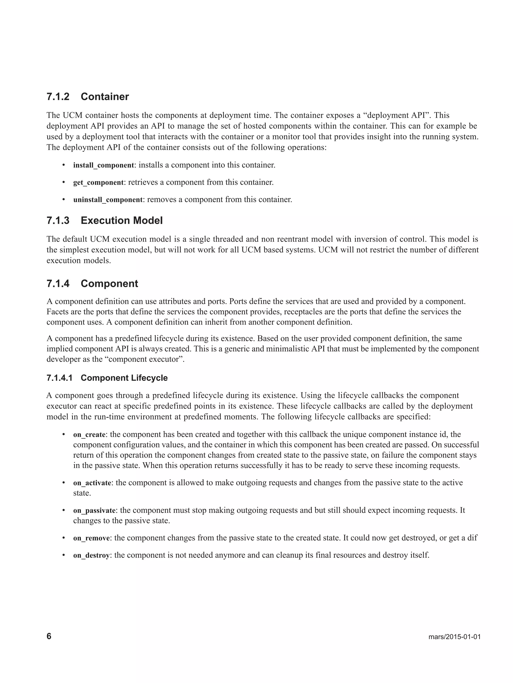 6 mars/2015-01-01
7.1.2 Container
The UCM container hosts the components at deployment time. The container exposes a “deployment API”. This
deployment API provides an API to manage the set of hosted components within the container. This can for example be
used by a deployment tool that interacts with the container or a monitor tool that provides insight into the running system.
The deployment API of the container consists out of the following operations:
• install_component: installs a component into this container.
• get_component: retrieves a component from this container.
• uninstall_component: removes a component from this container.
7.1.3 Execution Model
The default UCM execution model is a single threaded and non reentrant model with inversion of control. This model is
the simplest execution model, but will not work for all UCM based systems. UCM will not restrict the number of different
execution models.
7.1.4 Component
A component definition can use attributes and ports. Ports define the services that are used and provided by a component.
Facets are the ports that define the services the component provides, receptacles are the ports that define the services the
component uses. A component definition can inherit from another component definition.
A component has a predefined lifecycle during its existence. Based on the user provided component definition, the same
implied component API is always created. This is a generic and minimalistic API that must be implemented by the component
developer as the “component executor”.
7.1.4.1 Component Lifecycle
A component goes through a predefined lifecycle during its existence. Using the lifecycle callbacks the component
executor can react at specific predefined points in its existence. These lifecycle callbacks are called by the deployment
model in the run-time environment at predefined moments. The following lifecycle callbacks are specified:
• on_create: the component has been created and together with this callback the unique component instance id, the
component configuration values, and the container in which this component has been created are passed. On successful
return of this operation the component changes from created state to the passive state, on failure the component stays
in the passive state. When this operation returns successfully it has to be ready to serve these incoming requests.
• on_activate: the component is allowed to make outgoing requests and changes from the passive state to the active
state.
• on_passivate: the component must stop making outgoing requests and but still should expect incoming requests. It
changes to the passive state.
• on_remove: the component changes from the passive state to the created state. It could now get destroyed, or get a dif
• on_destroy: the component is not needed anymore and can cleanup its final resources and destroy itself.
 