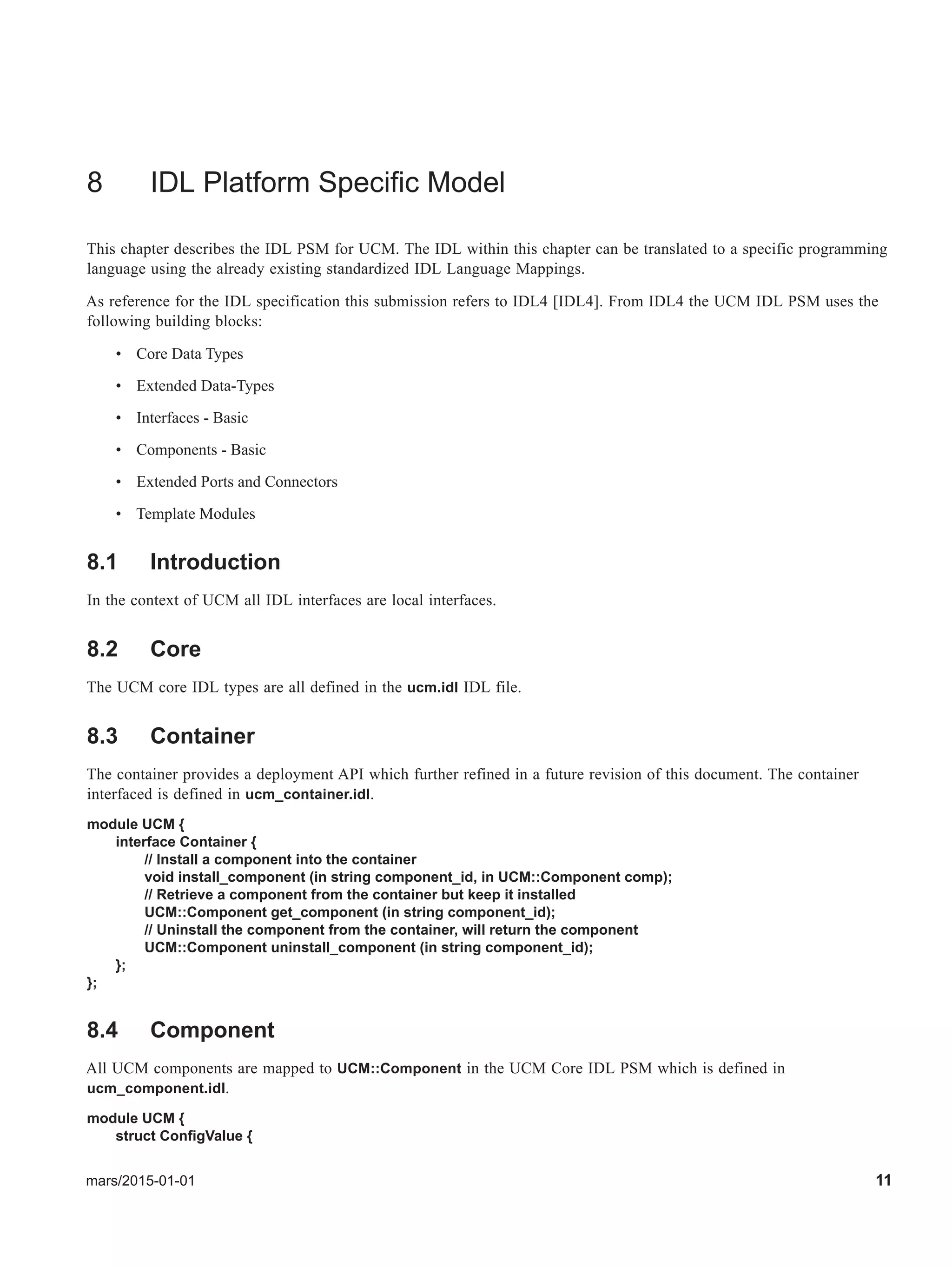 mars/2015-01-01 11
8 IDL Platform Specific Model
This chapter describes the IDL PSM for UCM. The IDL within this chapter can be translated to a specific programming
language using the already existing standardized IDL Language Mappings.
As reference for the IDL specification this submission refers to IDL4 [IDL4]. From IDL4 the UCM IDL PSM uses the
following building blocks:
• Core Data Types
• Extended Data-Types
• Interfaces - Basic
• Components - Basic
• Extended Ports and Connectors
• Template Modules
8.1 Introduction
In the context of UCM all IDL interfaces are local interfaces.
8.2 Core
The UCM core IDL types are all defined in the ucm.idl IDL file.
8.3 Container
The container provides a deployment API which further refined in a future revision of this document. The container
interfaced is defined in ucm_container.idl.
module UCM {
interface Container {
// Install a component into the container
void install_component (in string component_id, in UCM::Component comp);
// Retrieve a component from the container but keep it installed
UCM::Component get_component (in string component_id);
// Uninstall the component from the container, will return the component
UCM::Component uninstall_component (in string component_id);
};
};
8.4 Component
All UCM components are mapped to UCM::Component in the UCM Core IDL PSM which is defined in
ucm_component.idl.
module UCM {
struct ConfigValue {
 