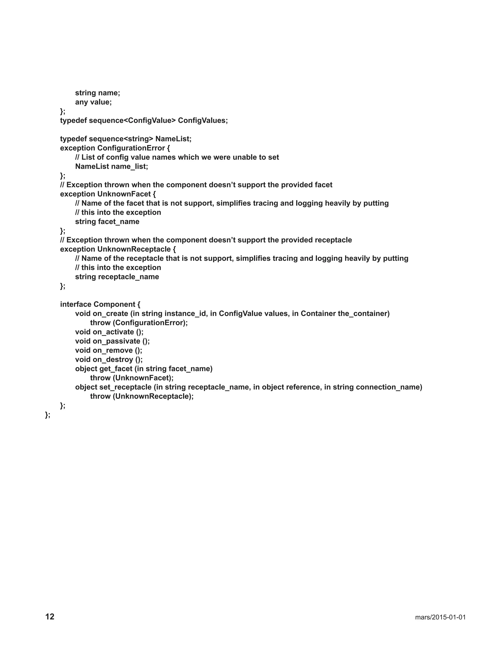 12 mars/2015-01-01
string name;
any value;
};
typedef sequence<ConfigValue> ConfigValues;
typedef sequence<string> NameList;
exception ConfigurationError {
// List of config value names which we were unable to set
NameList name_list;
};
// Exception thrown when the component doesn’t support the provided facet
exception UnknownFacet {
// Name of the facet that is not support, simplifies tracing and logging heavily by putting
// this into the exception
string facet_name
};
// Exception thrown when the component doesn’t support the provided receptacle
exception UnknownReceptacle {
// Name of the receptacle that is not support, simplifies tracing and logging heavily by putting
// this into the exception
string receptacle_name
};
interface Component {
void on_create (in string instance_id, in ConfigValue values, in Container the_container)
throw (ConfigurationError);
void on_activate ();
void on_passivate ();
void on_remove ();
void on_destroy ();
object get_facet (in string facet_name)
throw (UnknownFacet);
object set_receptacle (in string receptacle_name, in object reference, in string connection_name)
throw (UnknownReceptacle);
};
};
 