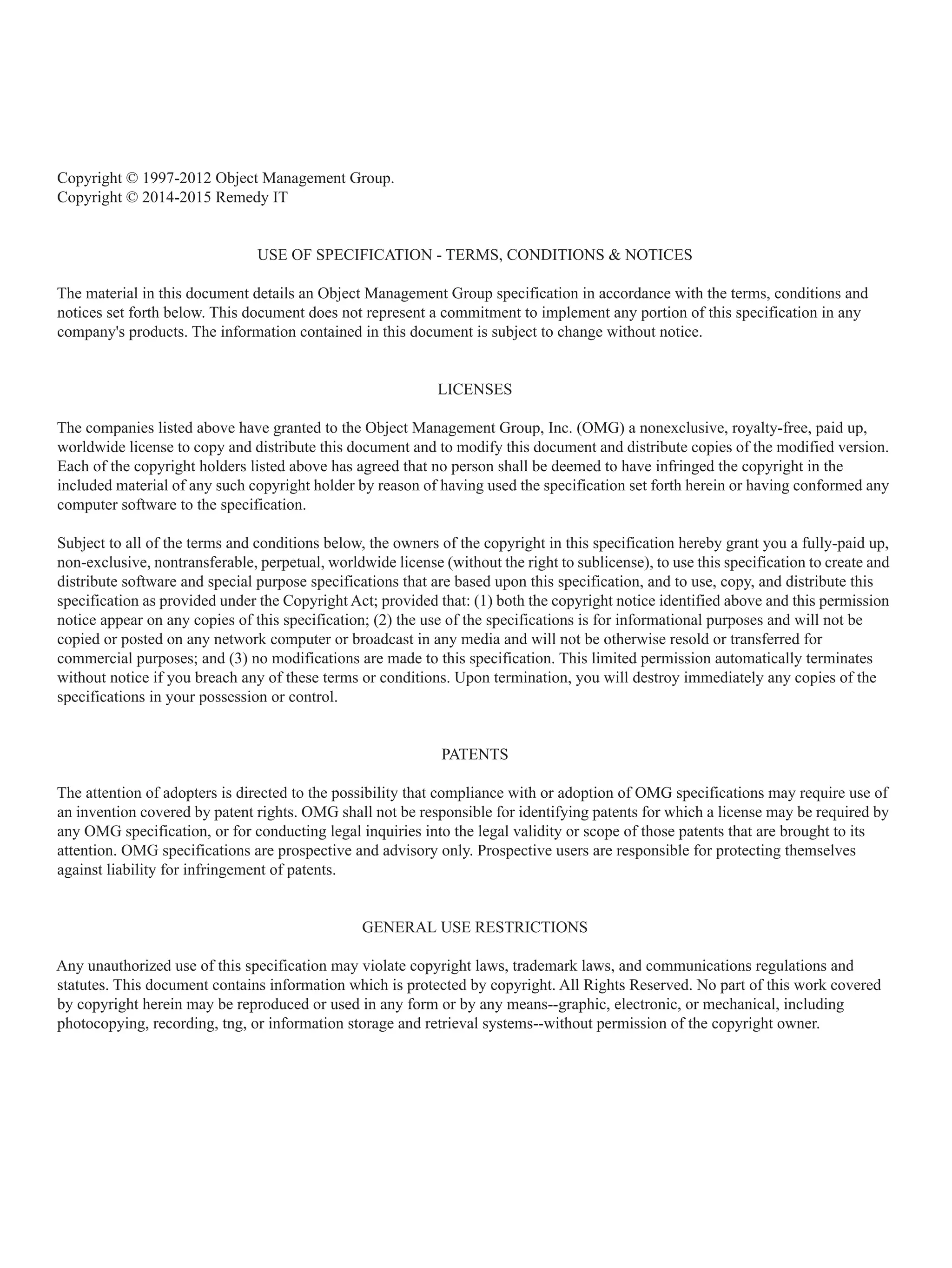 Copyright © 1997-2012 Object Management Group.
Copyright © 2014-2015 Remedy IT
USE OF SPECIFICATION - TERMS, CONDITIONS & NOTICES
The material in this document details an Object Management Group specification in accordance with the terms, conditions and
notices set forth below. This document does not represent a commitment to implement any portion of this specification in any
company's products. The information contained in this document is subject to change without notice.
LICENSES
The companies listed above have granted to the Object Management Group, Inc. (OMG) a nonexclusive, royalty-free, paid up,
worldwide license to copy and distribute this document and to modify this document and distribute copies of the modified version.
Each of the copyright holders listed above has agreed that no person shall be deemed to have infringed the copyright in the
included material of any such copyright holder by reason of having used the specification set forth herein or having conformed any
computer software to the specification.
Subject to all of the terms and conditions below, the owners of the copyright in this specification hereby grant you a fully-paid up,
non-exclusive, nontransferable, perpetual, worldwide license (without the right to sublicense), to use this specification to create and
distribute software and special purpose specifications that are based upon this specification, and to use, copy, and distribute this
specification as provided under the Copyright Act; provided that: (1) both the copyright notice identified above and this permission
notice appear on any copies of this specification; (2) the use of the specifications is for informational purposes and will not be
copied or posted on any network computer or broadcast in any media and will not be otherwise resold or transferred for
commercial purposes; and (3) no modifications are made to this specification. This limited permission automatically terminates
without notice if you breach any of these terms or conditions. Upon termination, you will destroy immediately any copies of the
specifications in your possession or control.
PATENTS
The attention of adopters is directed to the possibility that compliance with or adoption of OMG specifications may require use of
an invention covered by patent rights. OMG shall not be responsible for identifying patents for which a license may be required by
any OMG specification, or for conducting legal inquiries into the legal validity or scope of those patents that are brought to its
attention. OMG specifications are prospective and advisory only. Prospective users are responsible for protecting themselves
against liability for infringement of patents.
GENERAL USE RESTRICTIONS
Any unauthorized use of this specification may violate copyright laws, trademark laws, and communications regulations and
statutes. This document contains information which is protected by copyright. All Rights Reserved. No part of this work covered
by copyright herein may be reproduced or used in any form or by any means--graphic, electronic, or mechanical, including
photocopying, recording, tng, or information storage and retrieval systems--without permission of the copyright owner.
 