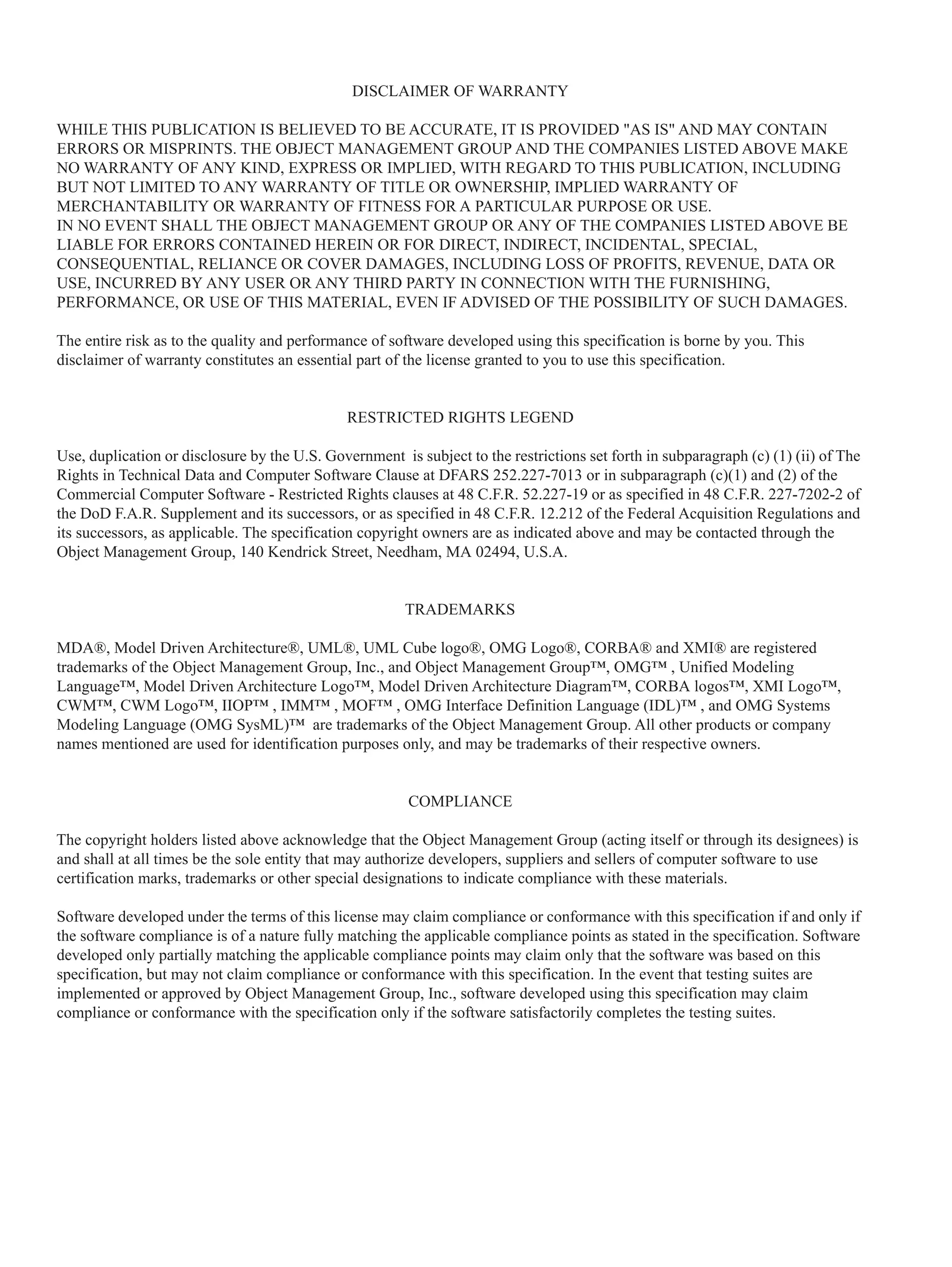 DISCLAIMER OF WARRANTY
WHILE THIS PUBLICATION IS BELIEVED TO BE ACCURATE, IT IS PROVIDED "AS IS" AND MAY CONTAIN
ERRORS OR MISPRINTS. THE OBJECT MANAGEMENT GROUP AND THE COMPANIES LISTED ABOVE MAKE
NO WARRANTY OF ANY KIND, EXPRESS OR IMPLIED, WITH REGARD TO THIS PUBLICATION, INCLUDING
BUT NOT LIMITED TO ANY WARRANTY OF TITLE OR OWNERSHIP, IMPLIED WARRANTY OF
MERCHANTABILITY OR WARRANTY OF FITNESS FOR A PARTICULAR PURPOSE OR USE.
IN NO EVENT SHALL THE OBJECT MANAGEMENT GROUP OR ANY OF THE COMPANIES LISTED ABOVE BE
LIABLE FOR ERRORS CONTAINED HEREIN OR FOR DIRECT, INDIRECT, INCIDENTAL, SPECIAL,
CONSEQUENTIAL, RELIANCE OR COVER DAMAGES, INCLUDING LOSS OF PROFITS, REVENUE, DATA OR
USE, INCURRED BY ANY USER OR ANY THIRD PARTY IN CONNECTION WITH THE FURNISHING,
PERFORMANCE, OR USE OF THIS MATERIAL, EVEN IF ADVISED OF THE POSSIBILITY OF SUCH DAMAGES.
The entire risk as to the quality and performance of software developed using this specification is borne by you. This
disclaimer of warranty constitutes an essential part of the license granted to you to use this specification.
RESTRICTED RIGHTS LEGEND
Use, duplication or disclosure by the U.S. Government is subject to the restrictions set forth in subparagraph (c) (1) (ii) of The
Rights in Technical Data and Computer Software Clause at DFARS 252.227-7013 or in subparagraph (c)(1) and (2) of the
Commercial Computer Software - Restricted Rights clauses at 48 C.F.R. 52.227-19 or as specified in 48 C.F.R. 227-7202-2 of
the DoD F.A.R. Supplement and its successors, or as specified in 48 C.F.R. 12.212 of the Federal Acquisition Regulations and
its successors, as applicable. The specification copyright owners are as indicated above and may be contacted through the
Object Management Group, 140 Kendrick Street, Needham, MA 02494, U.S.A.
TRADEMARKS
MDA®, Model Driven Architecture®, UML®, UML Cube logo®, OMG Logo®, CORBA® and XMI® are registered
trademarks of the Object Management Group, Inc., and Object Management Group™, OMG™ , Unified Modeling
Language™, Model Driven Architecture Logo™, Model Driven Architecture Diagram™, CORBA logos™, XMI Logo™,
CWM™, CWM Logo™, IIOP™ , IMM™ , MOF™ , OMG Interface Definition Language (IDL)™ , and OMG Systems
Modeling Language (OMG SysML)™ are trademarks of the Object Management Group. All other products or company
names mentioned are used for identification purposes only, and may be trademarks of their respective owners.
COMPLIANCE
The copyright holders listed above acknowledge that the Object Management Group (acting itself or through its designees) is
and shall at all times be the sole entity that may authorize developers, suppliers and sellers of computer software to use
certification marks, trademarks or other special designations to indicate compliance with these materials.
Software developed under the terms of this license may claim compliance or conformance with this specification if and only if
the software compliance is of a nature fully matching the applicable compliance points as stated in the specification. Software
developed only partially matching the applicable compliance points may claim only that the software was based on this
specification, but may not claim compliance or conformance with this specification. In the event that testing suites are
implemented or approved by Object Management Group, Inc., software developed using this specification may claim
compliance or conformance with the specification only if the software satisfactorily completes the testing suites.
 