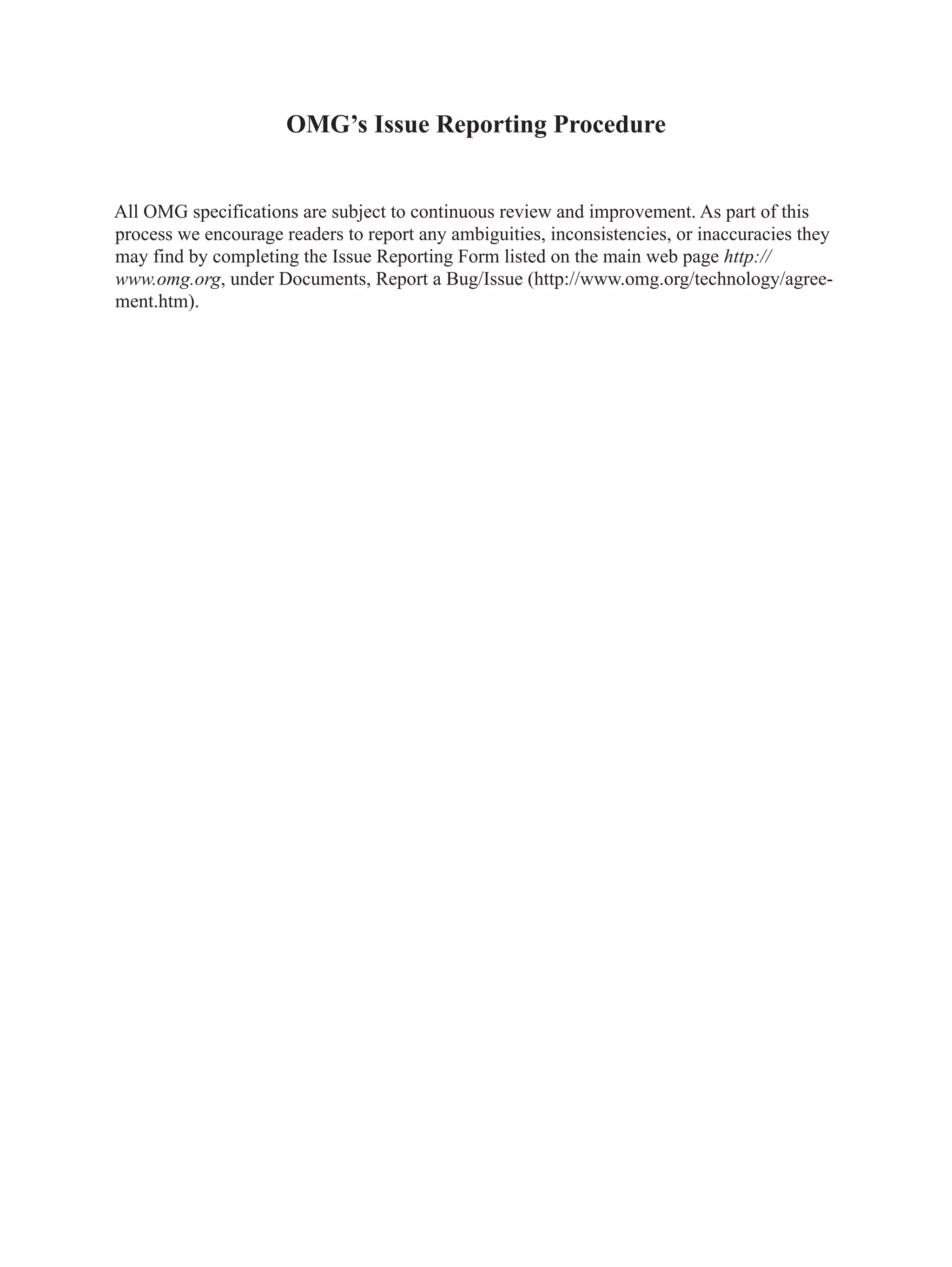 OMG’s Issue Reporting Procedure
All OMG specifications are subject to continuous review and improvement. As part of this
process we encourage readers to report any ambiguities, inconsistencies, or inaccuracies they
may find by completing the Issue Reporting Form listed on the main web page http://
www.omg.org, under Documents, Report a Bug/Issue (http://www.omg.org/technology/agree-
ment.htm).
 