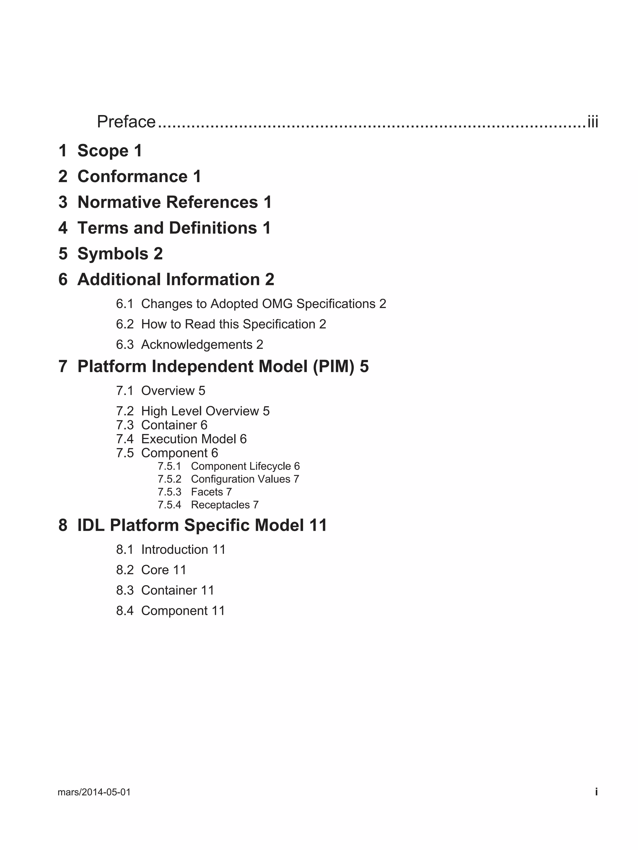 mars/2014-05-01 i
Preface..........................................................................................iii
1 Scope 1
2 Conformance 1
3 Normative References 1
4 Terms and Definitions 1
5 Symbols 2
6 Additional Information 2
6.1 Changes to Adopted OMG Specifications 2
6.2 How to Read this Specification 2
6.3 Acknowledgements 2
7 Platform Independent Model (PIM) 5
7.1 Overview 5
7.2 High Level Overview 5
7.3 Container 6
7.4 Execution Model 6
7.5 Component 6
7.5.1 Component Lifecycle 6
7.5.2 Configuration Values 7
7.5.3 Facets 7
7.5.4 Receptacles 7
8 IDL Platform Specific Model 11
8.1 Introduction 11
8.2 Core 11
8.3 Container 11
8.4 Component 11
 