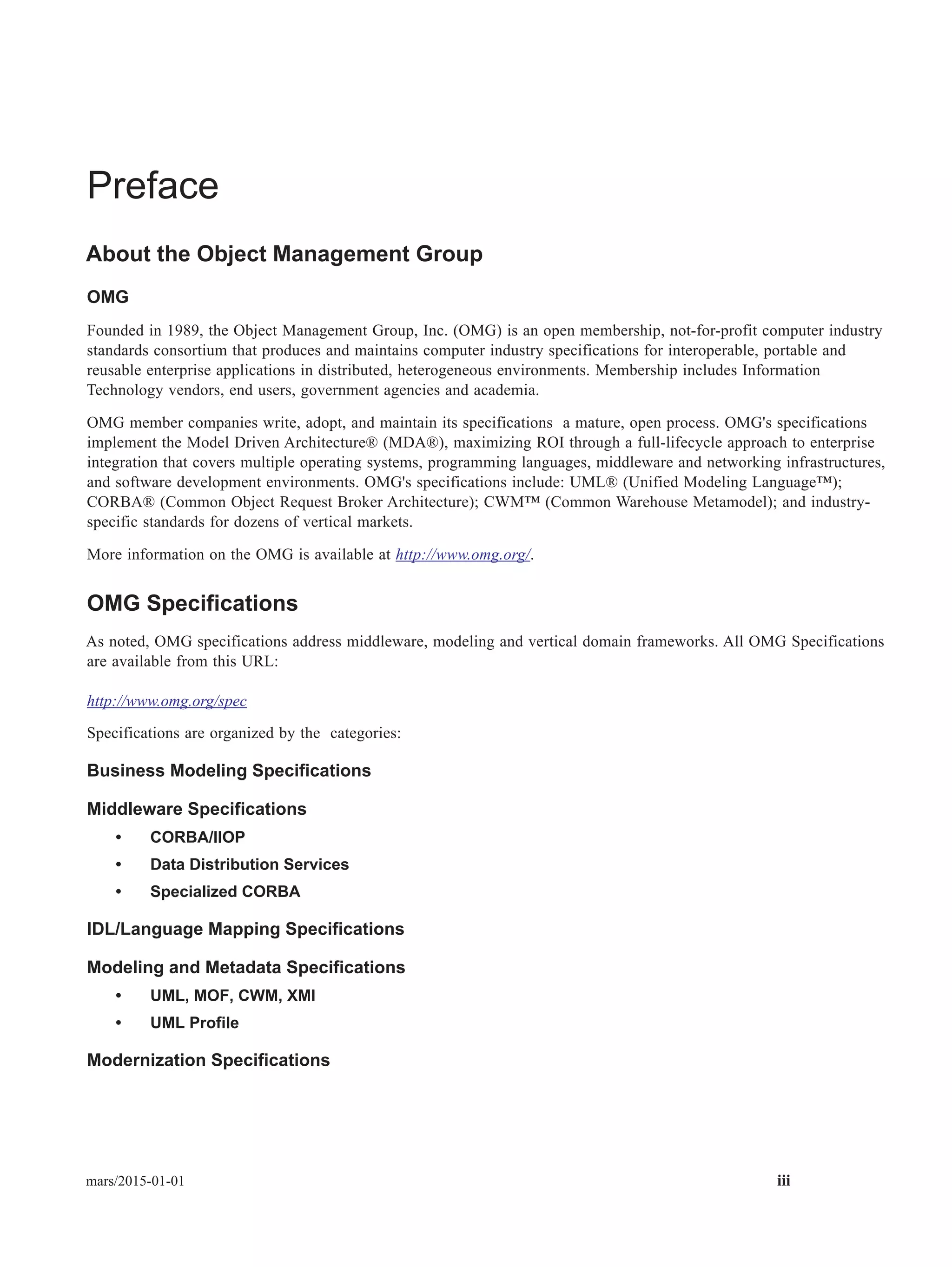 mars/2015-01-01 iii
Preface
About the Object Management Group
OMG
Founded in 1989, the Object Management Group, Inc. (OMG) is an open membership, not-for-profit computer industry
standards consortium that produces and maintains computer industry specifications for interoperable, portable and
reusable enterprise applications in distributed, heterogeneous environments. Membership includes Information
Technology vendors, end users, government agencies and academia.
OMG member companies write, adopt, and maintain its specifications a mature, open process. OMG's specifications
implement the Model Driven Architecture® (MDA®), maximizing ROI through a full-lifecycle approach to enterprise
integration that covers multiple operating systems, programming languages, middleware and networking infrastructures,
and software development environments. OMG's specifications include: UML® (Unified Modeling Language™);
CORBA® (Common Object Request Broker Architecture); CWM™ (Common Warehouse Metamodel); and industry-
specific standards for dozens of vertical markets.
More information on the OMG is available at http://www.omg.org/.
OMG Specifications
As noted, OMG specifications address middleware, modeling and vertical domain frameworks. All OMG Specifications
are available from this URL:
http://www.omg.org/spec
Specifications are organized by the categories:
Business Modeling Specifications
Middleware Specifications
• CORBA/IIOP
• Data Distribution Services
• Specialized CORBA
IDL/Language Mapping Specifications
Modeling and Metadata Specifications
• UML, MOF, CWM, XMI
• UML Profile
Modernization Specifications
 
