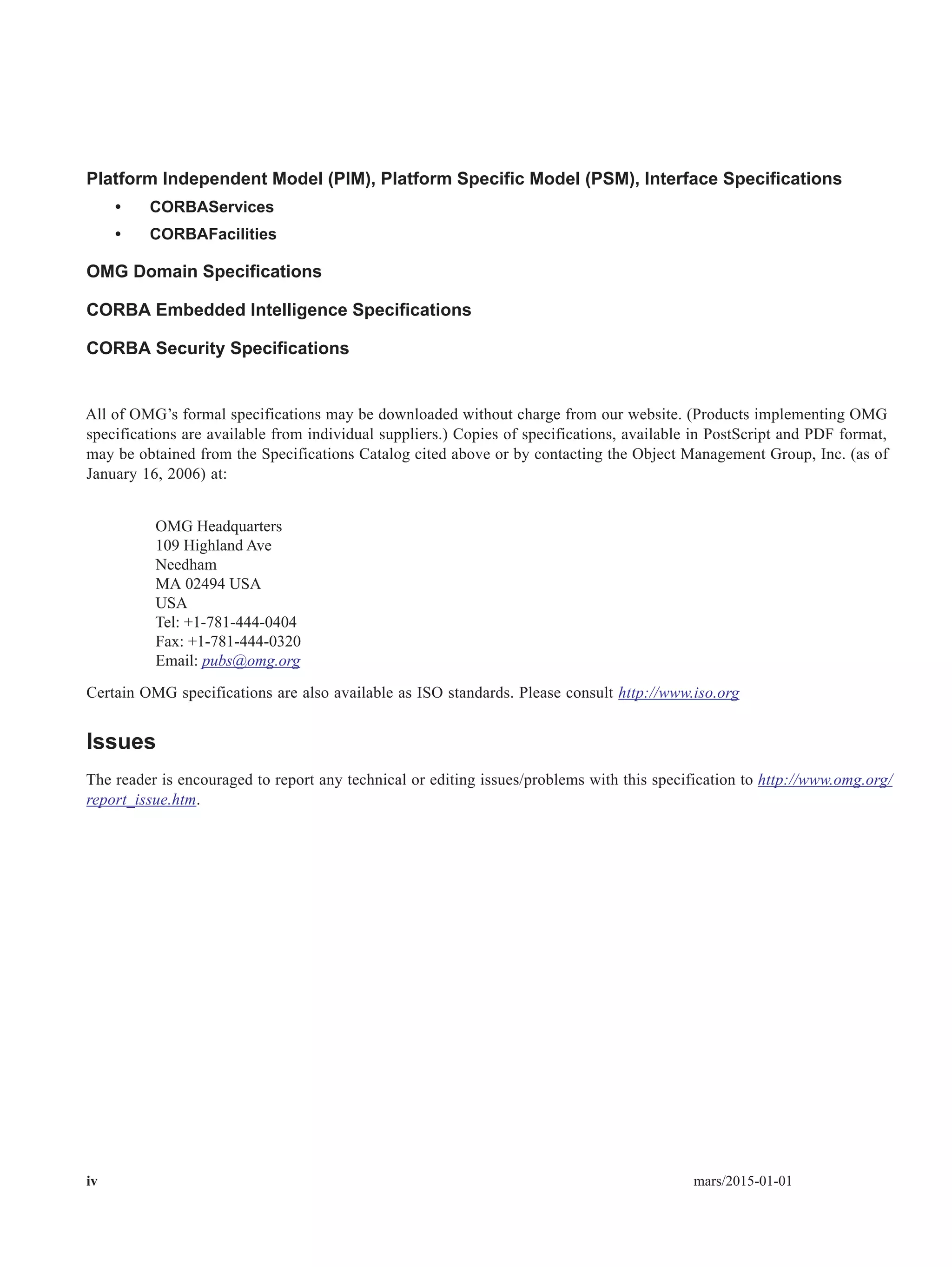 iv mars/2015-01-01
Platform Independent Model (PIM), Platform Specific Model (PSM), Interface Specifications
• CORBAServices
• CORBAFacilities
OMG Domain Specifications
CORBA Embedded Intelligence Specifications
CORBA Security Specifications
All of OMG’s formal specifications may be downloaded without charge from our website. (Products implementing OMG
specifications are available from individual suppliers.) Copies of specifications, available in PostScript and PDF format,
may be obtained from the Specifications Catalog cited above or by contacting the Object Management Group, Inc. (as of
January 16, 2006) at:
OMG Headquarters
109 Highland Ave
Needham
MA 02494 USA
USA
Tel: +1-781-444-0404
Fax: +1-781-444-0320
Email: pubs@omg.org
Certain OMG specifications are also available as ISO standards. Please consult http://www.iso.org
Issues
The reader is encouraged to report any technical or editing issues/problems with this specification to http://www.omg.org/
report_issue.htm.
 