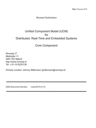 Date: February 2015
Revised Submission
Unified Component Model (UCM)
for
Distributed, Real-Time and Embedded Systems
Core Component
Remedy IT
Melkrijder 11
3861 SG Nijkerk
http://www.remedy.nl
Tel: +31-10-5220139
Primary contact: Johnny Willemsen (jwillemsen@remedy.nl)
OMG Document Number: mars/2015-01-01
 