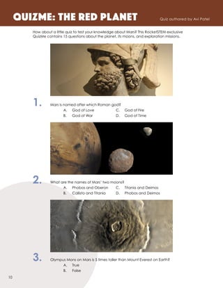 How about a little quiz to test your knowledge about Mars? This RocketSTEM exclusive
QuizMe contains 15 questions about the planet, its moons, and exploration missions.
1.	 Mars is named after which Roman god?
		 A.	 God of Love	 C.	 God of Fire
		 B.	 God of War	 D.	 God of Time
2.	 What are the names of Mars’ two moons?
		 A.	 Phobos and Oberon	 C.	 Titania and Deimos
		 B.	 Callisto and Titania	 D.	 Phobos and Deimos
3.	 Olympus Mons on Mars is 5 times taller than Mount Everest on Earth?
		 A.	True
		 B.	False
QuizME: The Red PLAnet Quiz authored by Avi Patel
10
 