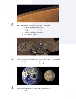 4.	 What are the main constituents of Mars’s atmosphere?
		 A.	 Carbon Dioxide and Nitrogen
		 B.	 Oxygen and Carbon Dioxide
		 C.	 Carbon Dioxide and Methane
		 D.	 Methane and Argon
5.	 How many successful missions have been sent to Mars? (As of July 2020)
		 A.	40	 C.	18
		 B.	 22	 D.	26
6.	 It would take over six Mars to fill up the volume of Earth?
		 A.	True
		 B.	False
11
 