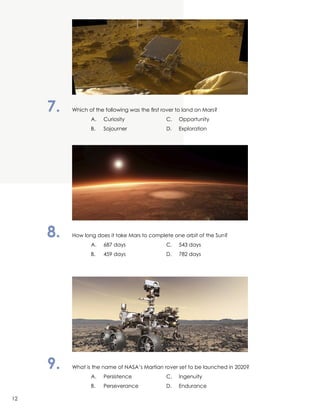 7.	 Which of the following was the first rover to land on Mars?
		 A.	Curiosity	 C.	Opportunity
		 B.	 Sojourner	 D.	Exploration
8.	 How long does it take Mars to complete one orbit of the Sun?
		 A.	 687 days	 C.	 543 days
		 B.	 459 days	 D.	 782 days
9.	 What is the name of NASA’s Martian rover set to be launched in 2020?
		 A.	Persistence	 C.	Ingenuity
		 B.	 Perseverance	 D.	Endurance
12
 