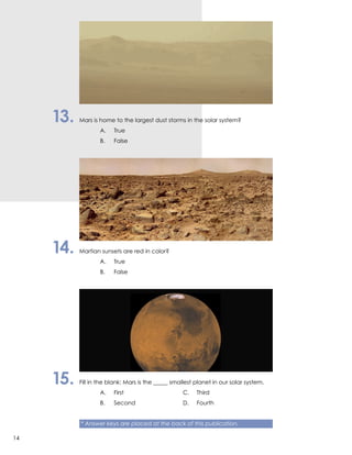 13.	 Mars is home to the largest dust storms in the solar system?
		 A.	True
		 B.	False
14.	 Martian sunsets are red in color?
		 A.	True
		 B.	False
15.	 Fill in the blank: Mars is the _____ smallest planet in our solar system.
		 A.	First	 C.	Third
		 B.	 Second	 D.	Fourth
	
	 * Answer keys are placed at the back of this publication.
14
 