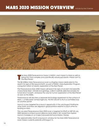 T
he Mars 2020 Perseverance mission is NASA’s next mission to Mars as well as
being the most complex and scientifically advanced robotic mission sent to
the Red Planet.
The $2.4 Billion Mars Perseverance rover is a flagship mission dedicated to the
search for signs of life beyond Earth, as part of NASA’s Mars Exploration Program,
a long-term effort of robotic exploration of the Red Planet.
The Perseverance Mars 2020 mission will search for signs of ancient microbial life,
characterize Mars’ climate and geology, collect carefully selected samples for
future return to Earth, and pave the way for human exploration of the Red Planet
as soon as the 2030s.
Perseverance will also ferry a separate technology experiment to the surface of
Mars — a helicopter named Ingenuity, the first aircraft to fly in a controlled way
on another planet.
Launch is now targeted for a launch opportunity in the July/August timeframe
when Earth and Mars are aligned in good positions relative to each other for
landing on Mars.
The car-sized Perseverance Mars 2020 rover is targeted for liftoff on NET 30 July
2020 aboard a United Launch Alliance (ULA) Atlas V 541 rocket from Space
Launch Complex 41 on Cape Canaveral Air Force Station, Florida.
The approximately month-long launch window for the Mars 2020 Perseverance
rover mission currently extends until August 15.
Mars 2020 Mission Overview Article by Ken Kremer
	
16
 