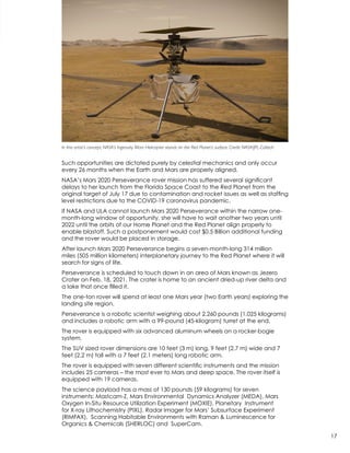 Such opportunities are dictated purely by celestial mechanics and only occur
every 26 months when the Earth and Mars are properly aligned.
NASA’s Mars 2020 Perseverance rover mission has suffered several significant
delays to her launch from the Florida Space Coast to the Red Planet from the
original target of July 17 due to contamination and rocket issues as well as staffing
level restrictions due to the COVID-19 coronavirus pandemic.
If NASA and ULA cannot launch Mars 2020 Perseverance within the narrow one-
month-long window of opportunity, she will have to wait another two years until
2022 until the orbits of our Home Planet and the Red Planet align properly to
enable blastoff. Such a postponement would cost $0.5 Billion additional funding
and the rover would be placed in storage.  
After launch Mars 2020 Perseverance begins a seven-month-long 314 million
miles (505 million kilometers) interplanetary journey to the Red Planet where it will
search for signs of life.
Perseverance is scheduled to touch down in an area of Mars known as Jezero
Crater on Feb. 18, 2021. The crater is home to an ancient dried-up river delta and
a lake that once filled it.
The one-ton rover will spend at least one Mars year (two Earth years) exploring the
landing site region.
Perseverance is a robotic scientist weighing about 2,260 pounds (1,025 kilograms)
and includes a robotic arm with a 99-pound (45-kilogram) turret at the end.
The rover is equipped with six advanced aluminum wheels on a rocker-bogie
system.
The SUV sized rover dimensions are 10 feet (3 m) long, 9 feet (2.7 m) wide and 7
feet (2.2 m) tall with a 7 feet (2.1 meters) long robotic arm.
The rover is equipped with seven different scientific instruments and the mission
includes 25 cameras – the most ever to Mars and deep space. The rover itself is
equipped with 19 cameras.
The science payload has a mass of 130 pounds (59 kilograms) for seven
instruments: Mastcam-Z, Mars Environmental Dynamics Analyzer (MEDA), Mars
Oxygen In-Situ Resource Utilization Experiment (MOXIE), Planetary Instrument
for X-ray Lithochemistry (PIXL), Radar Imager for Mars’ Subsurface Experiment
(RIMFAX), Scanning Habitable Environments with Raman & Luminescence for
Organics & Chemicals (SHERLOC) and SuperCam.
In this artist’s concept, NASA’s Ingenuity Mars Helicopter stands on the Red Planet’s surface. Credit: NASA/JPL-Caltech
17
 