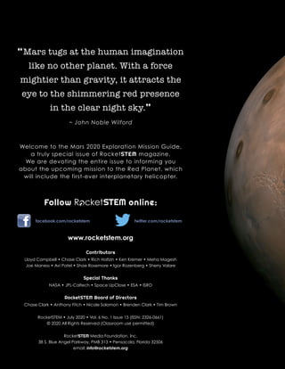 “Mars tugs at the human imagination
like no other planet. With a force
mightier than gravity, it attracts the
eye to the shimmering red presence
in the clear night sky.”
~ John Noble Wilford
Welcome to the Mars 2020 Exploration Mission Guide,
a truly special issue of RocketSTEM magazine.
We are devoting the entire issue to informing you
about the upcoming mission to the Red Planet, which
will include the first-ever interplanetary helicopter.
Follow online:
facebook.com/rocketstem 	 twitter.com/rocketstem
www.rocketstem.org
Contributors
Lloyd Campbell • Chase Clark • Rich Holtzin • Ken Kremer • Meha Magesh
Joe Maness • Avi Patel • Shae Rosemore • Igor Rozenberg • Sherry Valare
Special Thanks
NASA • JPL-Caltech • Space UpClose • ESA • ISRO
RocketSTEM Board of Directors
Chase Clark • Anthony Fitch • Nicole Solomon • Brenden Clark • Tim Brown
RocketSTEM • July 2020 • Vol. 6 No. 1 Issue 15 (ISSN: 2326-0661)
© 2020 All Rights Reserved (Classroom use permitted)
RocketSTEM Media Foundation, Inc.
38 S. Blue Angel Parkway, PMB 313 • Pensacola, Florida 32506
email: info@rocketstem.org
R cketSTEM
 