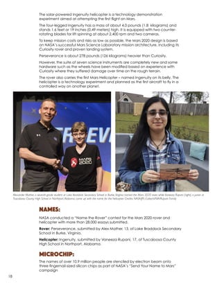 The solar-powered Ingenuity helicopter is a technology demonstration
experiment aimed at attempting the first flight on Mars.
The four-legged Ingenuity has a mass of about 4.0 pounds (1.8 kilograms) and
stands 1.6 feet or 19 inches (0.49 meters) high. It is equipped with two counter-
rotating blades for lift spinning at about 2,400 rpm and two cameras.
To keep mission costs and risks as low as possible, the Mars 2020 design is based
on NASA’s successful Mars Science Laboratory mission architecture, including its
Curiosity rover and proven landing system.
Perseverance is about 278 pounds (126 kilograms) heavier than Curiosity.
However, the suite of seven science instruments are completely new and some
hardware such as the wheels have been modified based on experience with
Curiosity where they suffered damage over time on the rough terrain.
The rover also carries the first Mars Helicopter – named Ingenuity on its belly. The
helicopter is a technology experiment and planned as the first aircraft to fly in a
controlled way on another planet.
Names:
NASA conducted a “Name the Rover” contest for the Mars 2020 rover and
helicopter with more than 28,000 essays submitted.
Rover: Perseverance, submitted by Alex Mather, 13, of Lake Braddock Secondary
School in Burke, Virginia.
Helicopter: Ingenuity, submitted by Vaneeza Rupani, 17, of Tuscaloosa County
High School in Northport, Alabama.
Microchip:
The names of over 10.9 million people are stenciled by electron beam onto
three fingernail-sized silicon chips as part of NASA’s “Send Your Name to Mars”
campaign
Alexander Mather, a seventh-grade student at Lake Braddock Secondary School in Burke,Virginia named the Mars 2020 rover, while Vaneeza Rupani (right), a junior at
Tuscaloosa County High School in Northport,Alabama, came up with the name for the helicopter. Credits: NASA/JPL-Caltech/NIA/Rupani Family
18
 