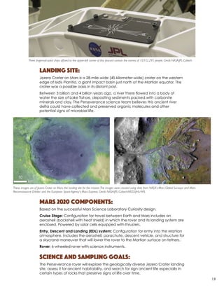 Landing Site:
Jezero Crater on Mars is a 28-mile-wide (45-kilometer-wide) crater on the western
edge of Isidis Planitia, a giant impact basin just north of the Martian equator. The
crater was a possible oasis in its distant past.
Between 3 billion and 4 billion years ago, a river there flowed into a body of
water the size of Lake Tahoe, depositing sediments packed with carbonite
minerals and clay. The Perseverance science team believes this ancient river
delta could have collected and preserved organic molecules and other
potential signs of microbial life.
Mars 2020 Components:
Based on the successful Mars Science Laboratory Curiosity design.
Cruise Stage: Configuration for travel between Earth and Mars includes an
aeroshell (backshell with heat shield) in which the rover and its landing system are
enclosed. Powered by solar cells equipped with thrusters.
Entry, Descent and Landing (EDL) system: Configuration for entry into the Martian
atmosphere. Includes the aeroshell, parachute, descent vehicle, and structure for
a skycrane maneuver that will lower the rover to the Martian surface on tethers.
Rover: 6-wheeled rover with science instruments.
Science and Sampling Goals:
The Perseverance rover will explore the geologically diverse Jezero Crater landing
site, assess it for ancient habitability, and search for sign ancient life especially in
certain types of rocks that preserve signs of life over time.
Three fingernail-sized chips affixed to the upper-left corner of this placard contain the names of 10,932,295 people. Credit NASA/JPL-Caltech
These images are of Jezero Crater on Mars, the landing site for the mission.The images were created using data from NASA’s Mars Global Surveyor and Mars
Reconnaissance Orbiter; and the European Space Agency’s Mars Express. Credit: NASA/JPL-Caltech/MSSS/JHU-APL
19
 