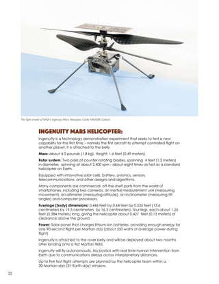 Ingenuity Mars Helicopter:
Ingenuity is a technology demonstration experiment that seeks to test a new
capability for the first time – namely the first aircraft to attempt controlled flight on
another planet.​It is attached to the belly
Mass: about 4.0 pounds (1.8 kg). Height: 1.6 feet (0.49 meters)
Rotor system: Two pairs of counter-rotating blades, spanning 4 feet (1.2 meters)
in diameter, spinning at about 2,400 rpm - about eight times as fast as a standard
helicopter on Earth.
Equipped with innovative solar cells, battery, avionics, sensors,
telecommunications, and other designs and algorithms.
Many components are commercial, off-the-shelf parts from the world of
smartphones, including two cameras, an inertial measurement unit (measuring
movement), an altimeter (measuring altitude), an inclinometer (measuring tilt
angles) and computer processors.
Fuselage (body) dimensions: 0.446 feet by 0.64 feet by 0.535 feet (13.6
centimeters by 19.5 centimeters by 16.3 centimeters); four legs, each about 1.26
feet (0.384 meters) long, giving the helicopter about 0.427 feet (0.13 meters) of
clearance above the ground
Power: Solar panel that charges lithium-ion batteries, providing enough energy for
one 90-second ﬂight per Martian day (about 350 watts of average power during
ﬂight)
Ingenuity is attached to the rover belly and will be deployed about two months
after landing onto a flat Martian field.
Ingenuity will fly autonomously. No joystick with real time-human intervention from
Earth due to communications delays across interplanetary distances.
Up to five test flight attempts are planned by the helicopter team within a
30-Martian-day (31-Earth-day) window.
The flight model of NASA’s Ingenuity Mars Helicopter. Credit: NASA/JPL-Caltech
22
 