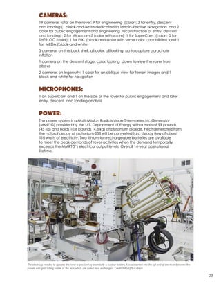 Cameras:
19 cameras total on the rover: 9 for engineering (color); 3 for entry, descent
and landing (1 black-and-white dedicated to Terrain-Relative Navigation and 2
color for public engagement and engineering reconstruction of entry, descent
and landing); 2 for Mastcam-Z (color with zoom); 1 for SuperCam (color); 2 for
SHERLOC (color); 1 for PIXL (black-and-white with some color capabilities); and 1
for MEDA (black-and-white)
3 cameras on the back shell: all color, all looking up to capture parachute
inﬂation
1 camera on the descent stage: color, looking down to view the rover from
above
2 cameras on Ingenuity: 1 color for an oblique view for terrain images and 1
black-and-white for navigation
Microphones:
1 on SuperCam and 1 on the side of the rover for public engagement and later
entry, descent and landing analysis
Power:
The power system is a Multi-Mission Radioisotope Thermoelectric Generator
(MMRTG) provided by the U.S. Department of Energy with a mass of 99 pounds
(45 kg) and holds 10.6 pounds (4.8 kg) of plutonium dioxide. Heat generated from
the natural decay of plutonium-238 will be converted to a steady ﬂow of about
110 watts of electricity. Two lithium-ion rechargeable batteries are available
to meet the peak demands of rover activities when the demand temporarily
exceeds the MMRTG’s electrical output levels. Overall 14-year operational
lifetime.
The electricity needed to operate the rover is provided by essentially a nuclear battery, It was inserted into the aft end of the rover between the
panels with gold tubing visible at the rear, which are called heat exchangers. Credit: NASA/JPL-Caltech
23
 