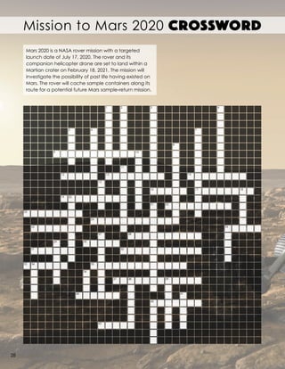 Mission to Mars 2020 CROSSWORD
1 2 3 4
5 6 7
8
109
12 13
11
15
16
14
17 18
2221
19 20
23
25
24
27
29
31
33 34
30
35
36
40
43
37
32
28
38
42
39
41
26
Mars 2020 is a NASA rover mission with a targeted
launch date of July 17, 2020. The rover and its
companion helicopter drone are set to land within a
Martian crater on February 18, 2021. The mission will
investigate the possibility of past life having existed on
Mars. The rover will cache sample containers along its
route for a potential future Mars sample-return mission.
28
 