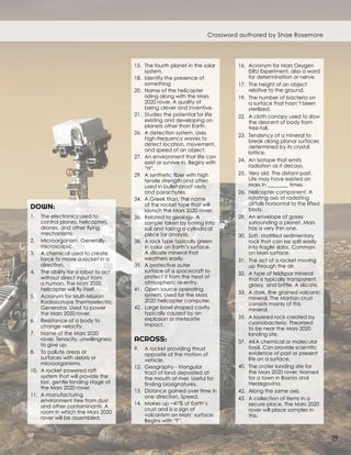 DOWN:
1.	 The electronics used to
control planes, helicopters,
drones, and other flying
mechanisms.
2.	 Microorganism. Generally
microscopic.
3.	 A chemical used to create
force to move a rocket in a
direction.
4.	 The ability for a robot to act
without direct input from
a human. The Mars 2020
helicopter will fly itself.
5.	 Acronym for Multi-Mission
Radioisotope Thermoelectric
Generator. Used to power
the Mars 2020 rover.
6.	 Resistance of a body to
change velocity.
7.	 Name of the Mars 2020
rover. Tenacity, unwillingness
to give up.
8.	 To pollute areas or
surfaces with debris or
microorganisms.
10.	 A rocket powered raft
system that will provide the
last, gentle landing stage of
the Mars 2020 rover.
11.	 A manufacturing
environment free from dust
and other contaminants. A
room in which the Mars 2020
rover will be assembled.
15.	 The fourth planet in the solar
system.
18.	 Identify the presence of
something	
20.	 Name of the helicopter
riding along with the Mars
2020 rover. A quality of
being clever and inventive.
21.	 Studies the potential for life
existing and developing on
planets other than Earth.
26.	 A detection system. Uses
high-frequency waves to
detect location, movement,
and speed of an object.
27.	 An environment that life can
exist or survive in. Begins with
“H”.
29.	 A synthetic fiber with high
tensile strength and often
used in bullet-proof vests
and parachutes.
34.	 A Greek titan. The name
of the rocket type that will
launch the Mars 2020 rover.
36.	 Related to geology. A
sample taken by boring into
soil and taking a cylindrical
piece for analysis.
38.	 A rock type typically green
in color on Earth’s surface.
A silicate mineral that
weathers easily.
39.	 A protective outer
surface of a spacecraft to
protect it from the heat of
atmospheric re-entry.
41.	 Open source operating
system. Used for the Mars
2020 helicopter computer.
42.	 Large bowl shaped cavity
typically caused by an
explosion or meteorite
impact.
ACROSS:
9.	 A rocket providing thrust
opposite of the motion of
vehicle.
12.	 Geography - triangular
tract of land deposited at
the mouth of river. Useful for
finding biosignatures.
13.	 Distance gained over time in
one direction. Speed.
14.	 Makes up ~41% of Earth’s
crust and is a sign of
volcanism on Mars’ surface.
Begins with “F”.
16.	 Acronym for Mars Oxygen
ISRU Experiment, also a word
for determination or nerve.
17.	 The height of an object
relative to the ground.
19.	 The number of bacteria on
a surface that hasn’t been
sterilized.
22.	 A cloth canopy used to slow
the descent of body from
free-fall.
23.	 Tendency of a mineral to
break along planar surfaces
determined by its crystal
lattice.
24.	 An isotope that emits
radiation as it decays.
25.	 Very old. The distant past.
Life may have existed on
Mars in ________ times.
26.	 Helicopter component. A
rotating axis of radiating
airfoils horizontal to the lifted
body.
28.	 An envelope of gases
surrounding a planet. Mars
has a very thin one.
30.	 Soft, stratified sedimentary
rock that can be split easily
into fragile slabs. Common
on Mars surface.
31.	 The act of a rocket moving
up through the air.
32.	 A type of feldspar mineral
that is typically transparent,
glassy, and brittle. A silicate.
33.	 A dark, fine grained volcanic
mineral. The Martian crust
consists mainly of this
mineral.
35.	 A layered rock created by
cyanobacteria. Theorized
to be near the Mars 2020
landing site.
37.	 AKA chemical or molecular
fossil. Can provide scientific
evidence of past or present
life on a surface.
40.	 The crater landing site for
the Mars 2020 rover. Named
for a town in Bosnia and
Herzegovina.
42.	 Along the same axis.
43.	 A collection of items in a
secure place. The Mars 2020
rover will place samples in
this.
Crossword authored by Shae Rosemore
29
 