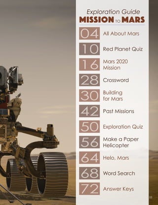 Exploration Guide
MISSION TO MARS
04
10
16
28
30
42
50
56
64
68
72
All About Mars
Red Planet Quiz
Mars 2020
Mission
Crossword
Building
for Mars
Past Missions
Exploration Quiz
Make a Paper
Helicopter
Helo, Mars
Word Search
Answer Keys
03
 