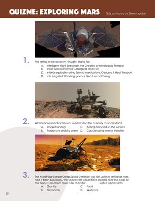 1.	 The letters in the acronym “InSight” stand for:
		 A.	 Intelligent Night Seeking in the Greatest cHronological Terraces	
		 B.	 Inner Seated Internal Geological Heat Tiles
		 C.	 Interior exploration using Seismic Investigations, Geodesy & Heat Transport
		 D.	 Idle negated Standing Igneous Geo tHermal Timing
2.	 What unique mechanism was used to land the Curiosity rover on Mars?
		 A.	 Rocket landing 	 C.	 Airbag dropped on the surface
		 B.	 Parachute and sky crane	 D.	 Capsule using reverse thrusters
3.	 The Mars Polar Lander/Deep Space 2 mission was lost upon its arrival at Mars.
Had it been successful, the spacecraft would have landed near the edge of
the planet’s southern polar cap to dig for __________ with a robotic arm.
		 A.	Granite	 C.	Fossils	
		 B.	 Diamonds	 D.	 Water Ice
QuizME: Exploring MarS Quiz authored by Sherry Valare
50
 