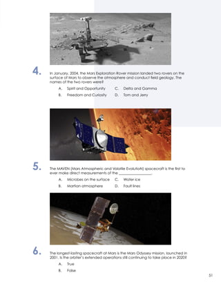 4.	 In January, 2004, the Mars Exploration Rover mission landed two rovers on the
surface of Mars to observe the atmosphere and conduct field geology. The
names of the two rovers were?
		 A.	 Spirit and Opportunity	 C.	 Delta and Gamma
		 B.	 Freedom and Curiosity	 D.	 Tom and Jerry
5.	 The MAVEN (Mars Atmospheric and Volatile EvolutioN) spacecraft is the first to
ever make direct measurements of the __________________.
		 A.	 Microbes on the surface	 C.	 Water ice
		 B.	 Martian atmosphere 	 D.	 Fault lines
6.	 The longest-lasting spacecraft at Mars is the Mars Odyssey mission, launched in
2001. Is the orbiter’s extended operations still continuing to take place in 2020?
		 A.	True
		 B.	False
51
 