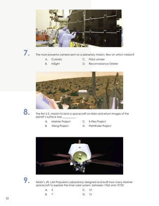 7.	 The most powerful camera sent on a planetary mission, flew on which mission?
		 A.	 Curiosity	 C.	 Polar Lander
		 B.	 InSight	 D.	 Reconnaisance Orbiter
8.	 The first U.S. mission to land a spacecraft on Mars and return images of the
	 planet’s surface was __________ .
		 A.	 Mariner Project	 C.	 X-Files Project
		 B.	 Viking Project 	 D.	 Pathfinder Project
9.	 NASA’s JPL (Jet Propulsion Laboratory) designed and built how many Mariner
	 spacecraft to explore the inner solar system, between 1962 and 1973?
		 A.	3	 C.	10
		 B.	 7	 D.	15
52
 