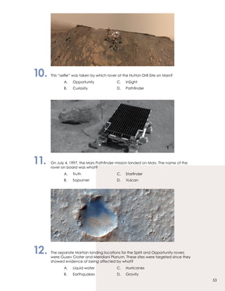 10.	 This “selfie” was taken by which rover at the Hutton Drill Site on Mars?
		 A.	Opportunity	 C.	InSight
		 B.	 Curiosity 	 D.	 Pathfinder
11.	 On July 4, 1997, the Mars Pathfinder mission landed on Mars. The name of the
	 rover on board was what?
		 A.	 Truth	 C.	 Starfinder
		 B.	 Sojourner	 D.	Vulcan
12.	 The separate Martian landing locations for the Spirit and Opportunity rovers
	 were Gusev Crater and Meridiani Planum. These sites were targeted since they
	 showed evidence of being affected by what?
		 A.	 Liquid water	 C.	 Hurricanes
		 B.	 Earthquakes	 D.	Gravity
53
 