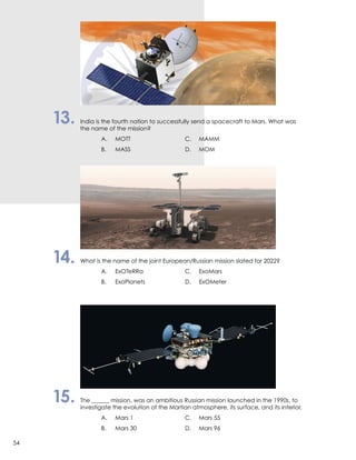 13.	 India is the fourth nation to successfully send a spacecraft to Mars. What was
	 the name of the mission?
		 A.	MOTT	 C.	MAMM
		 B.	 MASS	 D.	MOM
14.	 What is the name of the joint European/Russian mission slated for 2022?
		 A.	ExOTeRRa	 C.	ExoMars
		 B.	 ExoPlanets	 D.	ExOMeter
15.	 The ______ mission, was an ambitious Russian mission launched in the 1990s, to
	 investigate the evolution of the Martian atmosphere, its surface, and its interior.
		 A.	 Mars 1	 C.	 Mars 55
		 B.	 Mars 30	 D.	 Mars 96
54
 