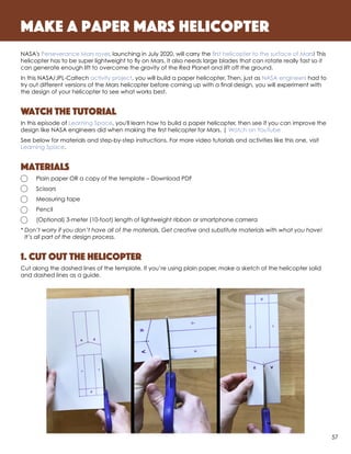 NASA's Perseverance Mars rover, launching in July 2020, will carry the first helicopter to the surface of Mars! This
helicopter has to be super lightweight to fly on Mars. It also needs large blades that can rotate really fast so it
can generate enough lift to overcome the gravity of the Red Planet and lift off the ground.
In this NASA/JPL-Caltech activity project, you will build a paper helicopter. Then, just as NASA engineers had to
try out different versions of the Mars helicopter before coming up with a final design, you will experiment with
the design of your helicopter to see what works best.
Watch the Tutorial
In this episode of Learning Space, you'll learn how to build a paper helicopter, then see if you can improve the
design like NASA engineers did when making the first helicopter for Mars. | Watch on YouTube
See below for materials and step-by-step instructions. For more video tutorials and activities like this one, visit
Learning Space.
Materials
	 Plain paper OR a copy of the template – Download PDF
	Scissors
	 Measuring tape
	Pencil
	 (Optional) 3-meter (10-foot) length of lightweight ribbon or smartphone camera
*	Don’t worry if you don’t have all of the materials. Get creative and substitute materials with what you have!
It’s all part of the design process.
1. Cut out the helicopter
Cut along the dashed lines of the template. If you’re using plain paper, make a sketch of the helicopter solid
and dashed lines as a guide.
Make a paper mars helicopter
57
 