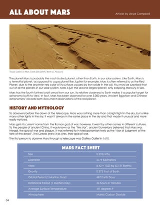 All About Mars Article by Lloyd Campbell
The planet Mars is probably the most studied planet, other than Earth, in our solar system. Like Earth, Mars is
a terrestrial planet, as opposed to a gas planet like Jupiter for example. Mars is often referred to as the Red
Planet, due to the brownish-red color of its surface caused by iron oxide in the soil. You may be surprised that
out of all the planets in our solar system, Mars is just the second largest planet, only eclipsing Mercury in size.
Mars has the fourth furthest orbit away from our sun. Its relative closeness to Earth makes it a popular target for
astronomy buffs to view. In fact, Mars has been observed for over 3,000 years. Ancient Egyptian and Chinese
astronomers’ records both document observations of the red planet.
History and Mythology
To observers before the dawn of the telescope, Mars was nothing more than a bright light in the sky, but unlike
many other lights in the sky, it wasn’t always in the same place in the sky and that made it unusual and more
easily noticed.
Mars gets its current name from the Roman god of war, however, it went by other names in different cultures.
To the people of ancient China, it was known as the “fire star”, ancient Sumerians believed that Mars was
Nergal, the god of war and plague, it was referred to in Mesopotamian texts as the “star of judgment of the
fate of the dead”. The Greeks knew it as Ares, their god of war.
The first person to observe Mars through a telescope was Galileo Galilei in 1610.
Mars Fact Sheet
Size 	 0.53 Earths
Diameter	 6779 Kilometers
Mass	 6.42 × 1023 kg (0.151 Earths)
Gravity 	 0.375 that of Earth
Orbital Period (1 Martian Year) 	 687 Earth Days
Rotational Period (1 Martian Day)	 24 hours 37 minutes
Average Surface Temperature	 -81 degrees F
Atmosphere	 Mainly Carbon Dioxide
Tractus Catena on Mars. Credit: ESA/DLR/FU Berlin (G. Neukum)
04
 