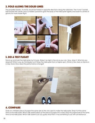 2. Fold along the solid lines
The propeller blades, A and B, should be folded in opposite directions along the solid lines. The X and Y panels
fold toward the center, and Z is folded upward to give the body of the helicopter rigidity and lower its center of
gravity for more stable flight.
3. Do a test flight
Stand up and hold the helicopter by its body. Raise it as high in the air as you can. Now, drop it. What do you
observe? Which way do the blades turn? Drop the helicopter from a higher spot. (Climb a few stairs or stand on
a step stool.) How does the performance change?
4. Compare
Grab an unfolded piece of paper the same size as the one used to make the helicopter. Drop it at the same
time as the helicopter. Which falls faster? Wad up the piece of paper into a ball. Drop this paper ball at the same
time as the helicopter. Which falls faster? Can you guess why? Hint: It has something to do with air resistance.
58
 