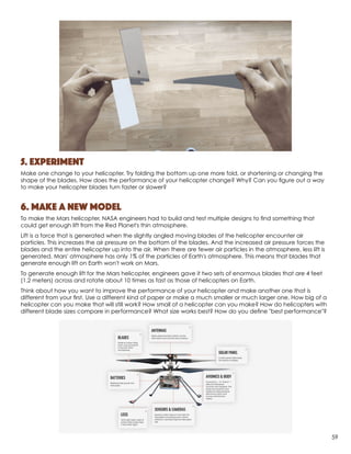 5. Experiment
Make one change to your helicopter. Try folding the bottom up one more fold, or shortening or changing the
shape of the blades. How does the performance of your helicopter change? Why? Can you figure out a way
to make your helicopter blades turn faster or slower?
6. Make a new model
To make the Mars helicopter, NASA engineers had to build and test multiple designs to find something that
could get enough lift from the Red Planet's thin atmosphere.
Lift is a force that is generated when the slightly angled moving blades of the helicopter encounter air
particles. This increases the air pressure on the bottom of the blades. And the increased air pressure forces the
blades and the entire helicopter up into the air. When there are fewer air particles in the atmosphere, less lift is
generated. Mars' atmosphere has only 1% of the particles of Earth's atmosphere. This means that blades that
generate enough lift on Earth won't work on Mars.
To generate enough lift for the Mars helicopter, engineers gave it two sets of enormous blades that are 4 feet
(1.2 meters) across and rotate about 10 times as fast as those of helicopters on Earth.
Think about how you want to improve the performance of your helicopter and make another one that is
different from your first. Use a different kind of paper or make a much smaller or much larger one. How big of a
helicopter can you make that will still work? How small of a helicopter can you make? How do helicopters with
different blade sizes compare in performance? What size works best? How do you define "best performance"?
59
 