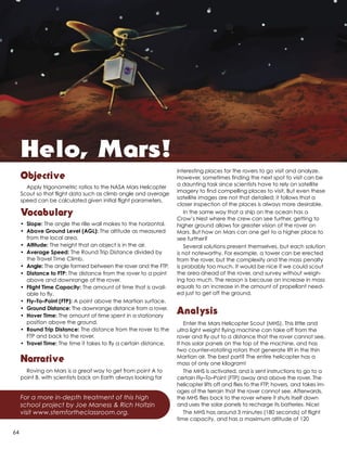 Objective
Apply trigonometric ratios to the NASA Mars Helicopter
Scout so that flight data such as climb angle and average
speed can be calculated given initial flight parameters.
Vocabulary
•	Slope: The angle the rille wall makes to the horizontal.
•	 Above Ground Level (AGL): The altitude as measured
from the local area.
•	Altitude: The height that an object is in the air.
•	 Average Speed: The Round Trip Distance divided by
the Travel Time Climb.
•	Angle: The angle formed between the rover and the FTP.
•	 Distance to FTP: The distance from the rover to a point
above and downrange of the rover.
•	 Flight Time Capacity: The amount of time that is avail-
able to fly.
•	 Fly–To–Point (FTP): A point above the Martian surface.
•	 Ground Distance: The downrange distance from a rover.
•	 Hover Time: The amount of time spent in a stationary
position above the ground.
•	 Round Trip Distance: The distance from the rover to the
FTP and back to the rover.
•	 Travel Time: The time it takes to fly a certain distance.
Narrative
Roving on Mars is a great way to get from point A to
point B, with scientists back on Earth always looking for
interesting places for the rovers to go visit and analyze.
However, sometimes finding the next spot to visit can be
a daunting task since scientists have to rely on satellite
imagery to find compelling places to visit. But even these
satellite images are not that detailed; it follows that a
closer inspection of the places is always more desirable.
In the same way that a ship on the ocean has a
Crow’s Nest where the crew can see further, getting to
higher ground allows for greater vision of the rover on
Mars. But how on Mars can one get to a higher place to
see further?
Several solutions present themselves, but each solution
is not noteworthy. For example, a tower can be erected
from the rover, but the complexity and the mass penalty
is probably too much. It would be nice if we could scout
the area ahead of the rover, and survey without weigh-
ing too much. The reason is because an increase in mass
equals to an increase in the amount of propellant need-
ed just to get off the ground.
Analysis
Enter the Mars Helicopter Scout (MHS). This little and
ultra light weight flying machine can take off from the
rover and fly out to a distance that the rover cannot see.
It has solar panels on the top of the machine, and has
two counter–rotating rotors that generate lift in the thin
Martian air. The best part? The entire helicopter has a
mass of only one kilogram!
The MHS is activated, and is sent instructions to go to a
certain Fly–To–Point (FTP) away and above the rover. The
helicopter lifts off and flies to the FTP, hovers, and takes im-
ages of the terrain that the rover cannot see. Afterwards,
the MHS flies back to the rover where it shuts itself down
and uses the solar panels to recharge its batteries. Nice!
The MHS has around 3 minutes (180 seconds) of flight
time capacity, and has a maximum altitude of 120
For a more in-depth treatment of this high
school project by Joe Maness & Rich Holtzin
visit www.stemfortheclassroom.org.
Helo, Mars!
64
 