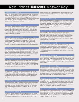 Question No. 1 Answer: B
Mars is the Roman god of Love. The Romans had named this
planet “Mars” mainly because of its reddish color which was
reminiscent of blood and war. Interestingly, Mars’s moon -
Phobos and Deimos - were named after a Roman myth where
Mars, the god of war, was riding a chariot pulled by two
horses named Phobos and Deimos.
Question No. 2 Answer: D
Phobos and Deimos are two moons of Mars. However, they
are much smaller than our moon at only 22.2 km and 12.6 km
in diameter respectively. Phobos and Deimos were named
after two mythological creatures meaning panic/fear and
terror/dread. Oberon and Titania are moons on Uranus and
Callisto is a moon on Jupiter.
Question No. 3 Answer: False
Olympus Mons is only about 2.5 times the height of Mount
Everest. In fact, Olympus Mons is about 25 km high while
Mount Everest is only about 9 km high. Even though the
hotspot below Olympus Mons cooled down, Olympus Mons
still holds the record of the largest volcano in the solar system.
Question No. 4 Answer: A
Carbon Dioxide and Nitrogen are the main constituents of
Mars’s atmosphere. Carbon Dioxide accounts for 96% of the
planet’s atmosphere while Nitrogen accounts for 1.9% of the
planet’s atmosphere. Nevertheless, the atmosphere of Mars is
still much thinner than the atmosphere of Earth.
Question No. 5 Answer: C
Out of the 56 total Mars missions to this date, only 26 of them
were successful. In general, missions to Mars have always
been a very difficult task. The missions to Mars started back in
the 1960s and they still continue to this day. However, they still
come with great risk and uncertainty.
Question No. 6 Answer: True
This statement is true. The volume of Mars is roughly equal
to the volume of 0.151 Earths. Therefore, you could easily fit
a little more than six Mars into one Earth. In comparison, the
diameter or Mars is 6779 km while the diameter of Earth is
12742 km.
Question No. 7 Answer: B
Sojourner, named after a women’s rights activist, was the first
wheeled vehicle to be deployed on Mars. This was the first
step taken for more detailed observations on the surface of
Mars. The rover had landed on July 4th of 1997 in the Ares
Vallis region of Mars.
Question No. 8 Answer: A
The orbital period of Mars is 687 days which is just shy of two
Earth years. This is mainly due to the fact that the orbital radius
of mars and its distance from the sun is much greater than
those of Earth. This is why the seasons on Mars last roughly six
months compared to the seasons on Earth which only last
three months.
Question No. 9 Answer: B
Perseverance is the name of the Martian rover that is set to be
launched from Earth in July 2020. It is expected to touch down
on Mars on February 2021 near the Jezero crater. Ingenuity
will also be launched at this time, but it is a small robotic
helicopter. Endurance and Persistence were not real Mars
rover launched.
Question No. 10 Answer: D
The Tharsis Rise, Elysium Mons and Argyre Basin are all
geographical locations on the Martian surface. However,
the Valles Vikings does not exist. The name is actually Valles
Marineris which is a system of canyons that run along the
Tharsis Region. This region is also home to some of the largest
canyons in the solar system.
Question No. 11 Answer: C
The average temperature throughout the surface of
Mars is -63 °C which is quite low when compared to the
average temperature on the surface of Earth at 14 °C. The
temperatures on the surface of Mars can reach a high of 20
°C in the Summer near the equator and -150 °C in the Winter
near the poles.
Question No. 12 Answer: A
Mars is approximately 228 million kilometers from the sun which
is one and a half times the distance from Earth to the sun. This
is roughly equal to 1.5 AU (astronomical units). Based on this
distance, it takes around 13 minutes for light to travel from the
sun to Mars.
Question No. 13 Answer: True
That statement is true. Due to large amount of fine dust
particles and necessary atmospheric conditions for wind, dust
storms are fairly common on Mars. However, these dust storms
are intense which can reach upwards to 110 kmh and last for
a couple od days. Sometimes, the dust storms are so intense
that they can cover the entire planet for weeks.
Question No. 14 Answer: False
Although the Martian daytime sky is red, their sunsets are quite
different. In fact, the blue Martian sunsets actually originate
from the fact that the blue light penetrates the atmosphere
slightly more efficiently. Unlike the bright and vivid sunsets on
Earth, the sunsets on Mars are dull and somber.
Question No. 15 Answer: False
Mars is the second smallest planet in our solar system followed
by Mercury, and it is fourth in order from the sun. It is the last
rocky planet in the from the sun and comes right before the
asteroid belt. Mars has a volume of 1.6 x 1011 km3 which is
roughly equal to 0.151 Earths.
Red Planet QuizMe Answer Key
72
 
