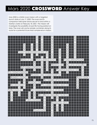 Mars 2020 CROSSWORD Answer Key
1 2 3 4
5 6 7
8
109
12 13
11
15
16
14
17 18
2221
19 20
23
25
24
27
29
31
33 34
30
35
36
40
43
37
32
28
38
42
39
41
26
												A		M				P									A
												V		I				R									U	
												I		C				O									T	
							M			I		O		R				P						P			O	
							M			N		N		O				E						E			N	
							R			E		I		B				L			C			R			O	
					R	E	T	R	O	R	O	C	K	E	T	S		L			O			S			M	
							G			T		S				K		A			N			E			O	
										I				C		Y		N			T			V			U	
						D	E	L	T	A		V	E	L	O	C	I	T	Y		A		F	E	L	D	S	P	A	R
											M			E		R					M			R	
											A			A		A		M	O	X	I	E		A	L	T	I	T	U	D	E	
						B	I	O	B	U	R	D	E	N		N					N			N						E	
							N				S			R		E		A		P	A	R	A	C	H	U	T	E		T	
	C	L	E	A	V	A	G	E						O				S			T			E						E	
							E			R	A	D	I	O	I	S	O	T	O	P	E									C	
		A	N	C	I	E	N	T						M				R										R	O	T	O	R
							U				H				A	T	M	O	S	P	H	E	R	E				A	
					K		I		S	H	A	L	E					B										D	
		A	S	C	E	N	T				B			P	L	A	G	I	O	C	L	A	S	E				A	
					V		Y				I							O										R	
	B	A	S	A	L	 T				 S	 T	R	O	M	A	T	O	L	 I	 T	 E	S	
		T			A				C		A							O	
		L			R				O		B		B	I	O	S	I	G	N	A	T	U	R	E	
		A							R		L				L			Y		B	
		S						J	E	Z	E	R	O		I					L		L	
															V			C	O	A	X	I	A	L	
															I			R		T		N	
															N			A		O		U	
											C	A	C	H	E			T		R		X	
																		E	
																		R	
Mars 2020 is a NASA rover mission with a targeted
launch date of July 17, 2020. The rover and its
companion helicopter drone are set to land within a
Martian crater on February 18, 2021. The mission will
investigate the possibility of past life having existed on
Mars. The rover will cache sample containers along its
route for a potential future Mars sample-return mission.
73
 
