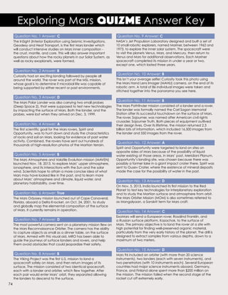 Question No. 1 Answer: C
The InSight (Interior Exploration using Seismic Investigations,
Geodesy and Heat Transport, is the first Mars lander which
will conduct intensive studies on Mars inner composition -
the crust, mantle, and core. This will also answer important
questions about how the rocky planets in our Solar System, as
well as rocky exoplanets, were formed.
Question No. 2 Answer: B
Curiosity had an exciting landing followed by people all
around the world. The rover was part of the MSL mission,
whose goal is to determine if microbial life was capable of
being supported by either recent or past environments.
Question No. 3 Answer: D
The Mars Polar Lander was also carrying two small probes
(Deep Space 2), that were supposed to test new technologies
by impacting the surface of Mars. Both the lander, and the
probes, were lost when they arrived on Dec. 3, 1999.
Question No. 4 Answer: A
The first scientific goal for the Mars rovers, Spirit and
Opportunity, was to hunt down and study the characteristics
of rocks and soil on Mars, looking for evidence of past water
activity. Combined, the rovers have sent out hundreds of
thousands of high-resolution photos of the Martian terrain.
Question No. 5 Answer: B
The Mars Atmosphere and Volatile Evolution mission (MAVEN)
launched Nov. 18, 2013, to explore Mars’ upper atmosphere,
ionosphere, and its interactions with the Sun and the solar
wind. Scientists hope to attain a more concise idea of what
Mars may have looked like in the past, and to learn more
about Mars’ atmosphere and climate, liquid water, and
planetary habitability, over time.
Question No. 6 Answer: True
The Mars Odyssey mission launched out of Cape Canaveral,
Florida, aboard a Delta II rocket, on Oct. 24, 2001, to study
and globally map the elemental composition of the surface
of Mars. It currently remains in operation.
Question No. 7 Answer: D
The most powerful camera sent on a planetary mission flew on
the Mars Reconnaissance Orbiter. The camera has the ability
to capture objects as small as a dinner table, on the surface
of Mars. Armed with this visual aid, MRO has been able to
guide the journeys of surface landers and rovers, and help
them avoid obstacles that could jeopardize their safety.
Question No. 8 Answer: B
The Viking Project was the first U.S. mission to land a
spacecraft safely on Mars, and then return images of its
surface. The mission consisted of two identical spacecraft,
each with a lander and orbiter, which flew together. After
each pair would enter Mars’ orbit, they separated allowing
the landers to descend to the surface.
Question No. 9 Answer: C
NASA’s Jet Propulsion Laboratory designed and built a set of
10 small robotic explorers, named Mariner, between 1962 and
1973, to explore the inner solar system. The spacecraft were
to visit the planets Venus, Mars, and Mercury, then return to
Venus and Mars for additional observations. Each Mariner
spacecraft completed its mission in under a year or two,
except one, which lasted three years.
Question No. 10 Answer: B
This isn’t your average selfie! Curiosity took this photo using
the Mars Hand Lens Imager (MAHLI) camera, on the end of its
robotic arm. A total of 86 individual images were taken and
stitched together into the panorama you see here.
Question No. 11 Answer: B
The Mars Pathfinder mission consisted of a lander and a rover.
The lander was formally named the Carl Sagan Memorial
Station after its successful touchdown on the surface of Mars.
The rover, Sojourner, was named after American civil rights
crusader, Sojourner Truth. Both pieces of equipment outlived
their design lives. Over its lifetime, the mission returned 2.3
billion bits of information, which included 16,500 images from
the lander and 550 images from the rover.
Question No. 12 Answer: A
Spirit and Opportunity were targeted to land on sites on
opposite sides of Mars because of the possibility of liquid
water existing at those areas, in Mars’ past. Meridiani Planum,
Opportunity’s landing site, was chosen because there was
possibly a former lake in a giant impact crater there. Spirit was
sent to Gusev Crater, where the existence of mineral deposits
made the case for the possibility of water in the past.
Question No. 13 Answer: D
On Nov. 5, 2013, India launched its first mission to the Red
Planet to test key technologies for interplanetary exploration
and to study the Martian surface and atmosphere from orbit.
The Mars Orbiter Mission (MOM) is also sometimes referred to
as Mangalyaan, a Sanskrit term for Mars craft.
Question No. 14 Answer: C
ExoMars will send a European rover, Rosalind Franklin, and
a Russian surface platform, Kazachok, to the surface of
Mars. The primary objective is to land the rover at a site with
high potential for finding well-preserved organic material,
particularly from the very early history of the planet. The drill is
designed to extract samples from various depths, down to a
maximum of two meters.
Question No. 15 Answer: D
Mars 96 included an orbiter (with more than 20 science
instruments), two landers (each with seven instruments), and
two penetrators (with 10 instruments each). Several European
countries had major science instruments aboard. Germany,
France, and Finland alone spent more than $200 million on
the mission. The mission failed when the second stage of the
rocket cut off extremely early.
Exploring Mars QuizMe Answer Key
74
 