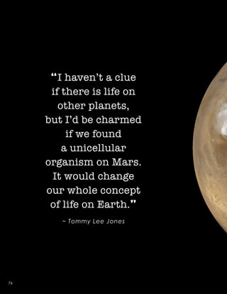 “I haven’t a clue
if there is life on
other planets,
but I’d be charmed
if we found
a unicellular
organism on Mars.
It would change
our whole concept
of life on Earth.”
~ Tommy Lee Jones
76
 