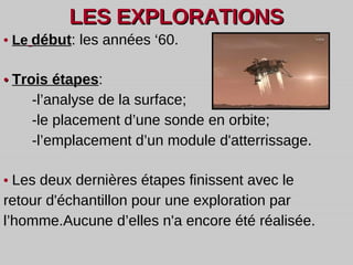 LES EXPLORATIONS •  Le   début :  les années ‘60. •  Trois étapes : - l’analyse de la surface; -le placement d’une sonde en orbite; -l’emplacement d’un module d'atterrissage.  •  Les deux dernières étapes finissent avec le retour d'échantillon pour une exploration par l’homme.Aucune d’elles n'a encore été réalisée. 