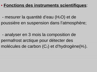 •  Fonctions des instruments scientifiques : - mesurer la quantité d’eau  (H 2 O)  et de poussière en suspension dans l’atmosphère; - analyser en 3 mois la composition de permafrost arctique pour détecter des molécules de carbon (C 2 ) et d’hydrogène(H 2 ). 