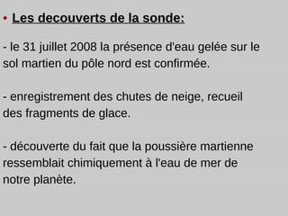 •   Les decouverts de la sonde: - le 31 juillet 2008 la présence d'eau gelée sur le sol martien du pôle nord est confirmée. - enregistrement  des chutes de neige ,  recueil des fragments de glace. - découverte du fait que la poussière martienne ressemblait chimiquement à l'eau de mer de notre planète. 