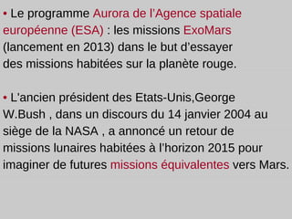 •  Le programme   Aurora de l’Agence spatiale européenne (ESA)  :  les missions  ExoMars  (lancement en 2013) dans le but d’essayer  des missions habitées sur la planète rouge. •   L'ancien président des Etats-Unis,George W.Bush , dans un discours du 14 janvier 2004 au siège de la NASA , a annoncé un retour de missions lunaires habitées à l’horizon 2015 pour imaginer de futures  missions équivalentes  vers Mars. 